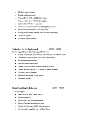 • IBM Sterling administration
• Desktop and Laptop support
• Windows Server 2003 and 2008 administrator
• Process multiple client FTP data delivery jobs
• Implementation Windows 7 upgrades
• Create and moderate Databases regulating SQL processes
• Active directory administrator for multiple clients
• Building of server racks, software install and server dismantling.
• Office 2010 support
• 24/7 on call support rotations.
Technology Service Professionals 8/2010 – 4/2012
Service Support Engineer (Desktop Support Technician)
• Desktop and Laptop support including both Hardware and Software Issues
• Deployments of new Windows 7 machines to environment
• Active directory administration
• Virus removal and identification
• Desktop support technician in Clean room environments
• Creating and editing scripts for tools used for testing purposes.
• Office 2007 and 2010 support
• Blackberry, Android and IPhone support
• Active sync support
Clark Consulting/Technisource 1/2010 – 7/2010
Desktop Support
• Spherical Server support/PBX Support
• Software installation
• Deployment of new hardware for users
• Building of laptop and desktops for users.
• Working with Remedy and KSR ticketing systems
• Remote desktop support of users of offsite offices
 