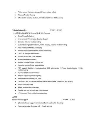 • Printer support (hardware, change ink toner, replace rollers)
• Windows Trouble shooting
• Office trouble shooting (Outlook, Word, Excel 2003 and 2007 support)
Trinity Industries 3/2009 – 8/2009
Level 2 Help Desk/BES/ Remote Desk Side Support
• Oracle/PeopleSoft admin
• Virus removal/ PC reimaging /Desktop Support
• Symantec Antivirus troubleshooting
• Outlook Exchange administration, trouble shooting, webmail troubleshooting
• Proof point spam filter troubleshooting
• Remote Desktop administration and troubleshooting.
• Cisco Call manager administrator
• Inbound phone calls/ Email helpdesk
• Active directory administrator
• Assisted in Office 2003 to 2007 roll out
• Executive support/On call responsibilities
• PDA support Blackberry troubleshooting/ BES administrator / IPhone troubleshooting / Palm
troubleshooting
• Hyperion ESS Base administrator
• Bilingual support (Spanish, English)
• Windows trouble shooting, XP, Vista
• Office 2003 and 2007 trouble shooting (excel, word, outlook, PowerPoint, MS project)
• Kronos, Concur support
• AS400 administrator and support
• Creating new hire accounts and exit processes
• HP / Lexmark / Ricoh printer troubleshootings
Apple
Iphone/Itunes Support 10/2008 – 3/2009
• Iphone technical support (application/hardware trouble shooting)
• Customer service / Inbound call – Email support
 