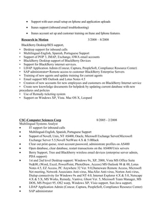 • Support with user email setup on Iphone and application uploads
• Itunes support (inbound email troubleshooting)
• Itunes account set up and customer training on Itune and Iphone features.
Research in Motion 3/2008 – 8/2008
BlackBerry Desktop/BES support,
• Desktop support for inbound calls
• Multilingual-English, Spanish, Portuguese Support
• Support of POP 3, IMAP, Exchange, OWA email accounts
• BlackBerry Desktop support of BlackBerry Devices
• Support for BlackBerry internet services.
• LDAP Application Admin (Concur, Captura, PeopleSoft, Compliance Resource Center)
• SAP administrator• Remote access to customer BlackBerry Enterprise Servers
• Training of new agents and update training for current agents
• Email support MS Outlook and Lotus Notes 4.5
• Creation of new accounts for new employees and customers on BlackBerry Internet service
• Create new knowledge documents for helpdesk by updating current database with new
procedures and policies
• Use of Remedy ticketing system
• Support on Windows XP, Vista. Mac OS X, Leopard
CSC-Computer Sciences Corp 8/2005 - 2/2008
Multilingual Systems Analyst
• IT support for inbound calls
• Multilingual-English, Spanish, Portuguese Support
• Support of Novell, Unix, NT AS400, Oracle, Microsoft Exchange Server(Microsoft
Exchange Server 5.5,Novell NetWare 4.X & 5.0Black
• Clear out print queue, reset account password, administrate profiles on AS400
• Open database, clear database, restart transactions on the AS400/Unix servers
• Berry Support, Treo and Blackberry wireless email devices (enterprise server admin,
PDA support)
• 1st and 2nd level Desktop support: Windows 9x, XP, 2000, Vista MS Office Suite
9x&00, (Word, Excel, PowerPoint, PhotoDraw, Access) MS Outlook 98 & 00, Lotus
Notes 4.5, EZ Access, PC Anywhere 32 Ver. 9.0,Dameware Remote Access, Microsoft
Net meeting, Network Associates Anti-virus, MacAfee Anti-virus, Norton Anti-virus,
Dialup connectivity for Windows 9x and NT 4.0, Internet Explorer 4.X & 5.0, Netscape
4.X & 5.X, MS Works, Remedy, Vantive, Ghost Ver. 5, Microsoft Team Manager, MS
DOS, MS Project 95, OS2 warp, Windows XP, Visio support. Sun Java support.
• LDAP Application Admin (Concur, Captura, PeopleSoft, Compliance Resource Center)
• SAP administrator
 