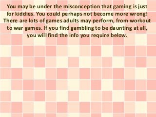 You may be under the misconception that gaming is just
 for kiddies. You could perhaps not become more wrong!
There are lots of games adults may perform, from workout
 to war games. If you find gambling to be daunting at all,
          you will find the info you require below.
 