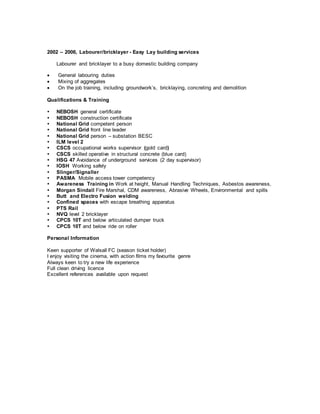 2002 – 2006, Labourer/bricklayer - Easy Lay building services
Labourer and bricklayer to a busy domestic building company
 General labouring duties
 Mixing of aggregates
 On the job training, including groundwork’s, bricklaying, concreting and demolition
Qualifications & Training
 NEBOSH general certificate
 NEBOSH construction certificate
 National Grid competent person
 National Grid front line leader
 National Grid person – substation BESC
 ILM level 2
 CSCS occupational works supervisor (gold card)
 CSCS skilled operative in structural concrete (blue card)
 HSG 47 Avoidance of underground services (2 day supervisor)
 IOSH Working safely
 Slinger/Signaller
 PASMA Mobile access tower competency
 Awareness Training in Work at height, Manual Handling Techniques, Asbestos awareness,
 Morgan Sindall Fire Marshal, CDM awareness, Abrasive Wheels, Environmental and spills
 Butt and Electro Fusion welding
 Confined spaces with escape breathing apparatus
 PTS Rail
 NVQ level 2 bricklayer
 CPCS 10T and below articulated dumper truck
 CPCS 10T and below ride on roller
Personal Information
Keen supporter of Walsall FC (season ticket holder)
I enjoy visiting the cinema, with action films my favourite genre
Always keen to try a new life experience
Full clean driving licence
Excellent references available upon request
 