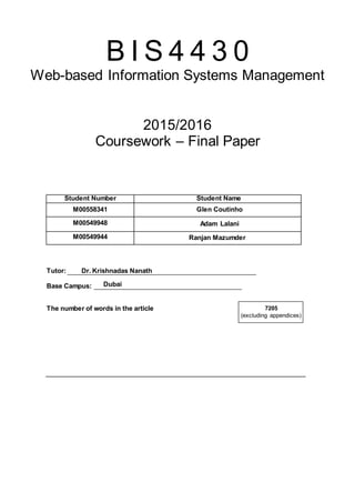 Dubai
B I S 4 4 3 0
Web-based Information Systems Management
2015/2016
Coursework – Final Paper
Student Number Student Name
M00558341 Glen Coutinho
M00549948 Adam Lalani
M00549944 Ranjan Mazumder
Tutor: Dr. Krishnadas Nanath
Base Campus: _________________________________________
The number of words in the article 7205
(excluding appendices)
 