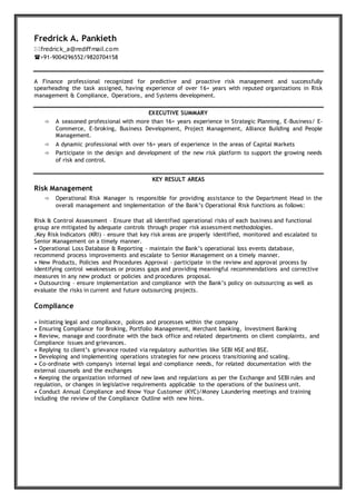 Fredrick A. Pankieth
fredrick_a@rediffmail.com
+91-9004296552/9820704158
A Finance professional recognized for predictive and proactive risk management and successfully
spearheading the task assigned, having experience of over 16+ years with reputed organizations in Risk
management & Compliance, Operations, and Systems development.
EXECUTIVE SUMMARY
 A seasoned professional with more than 16+ years experience in Strategic Planning, E-Business/ E-
Commerce, E-broking, Business Development, Project Management, Alliance Building and People
Management.
 A dynamic professional with over 16+ years of experience in the areas of Capital Markets
 Participate in the design and development of the new risk platform to support the growing needs
of risk and control.
KEY RESULT AREAS
Risk Management
 Operational Risk Manager is responsible for providing assistance to the Department Head in the
overall management and implementation of the Bank’s Operational Risk functions as follows:
Risk & Control Assessment – Ensure that all identified operational risks of each business and functional
group are mitigated by adequate controls through proper risk assessment methodologies.
.Key Risk Indicators (KRI) – ensure that key risk areas are properly identified, monitored and escalated to
Senior Management on a timely manner.
• Operational Loss Database & Reporting – maintain the Bank’s operational loss events database,
recommend process improvements and escalate to Senior Management on a timely manner.
• New Products, Policies and Procedures Approval – participate in the review and approval process by
identifying control weaknesses or process gaps and providing meaningful recommendations and corrective
measures in any new product or policies and procedures proposal.
• Outsourcing – ensure implementation and compliance with the Bank’s policy on outsourcing as well as
evaluate the risks in current and future outsourcing projects.
Compliance
• Initiating legal and compliance, polices and processes within the company
• Ensuring Compliance for Broking, Portfolio Management, Merchant banking, Investment Banking
• Review, manage and coordinate with the back office and related departments on client complaints, and
Compliance issues and grievances.
• Replying to client’s grievance routed via regulatory authorities like SEBI NSE and BSE.
• Developing and implementing operations strategies for new process transitioning and scaling.
• Co-ordinate with company's internal legal and compliance needs, for related documentation with the
external counsels and the exchanges
• Keeping the organization informed of new laws and regulations as per the Exchange and SEBI rules and
regulation, or changes in legislative requirements applicable to the operations of the business unit.
• Conduct Annual Compliance and Know Your Customer (KYC)/Money Laundering meetings and training
including the review of the Compliance Outline with new hires.
 