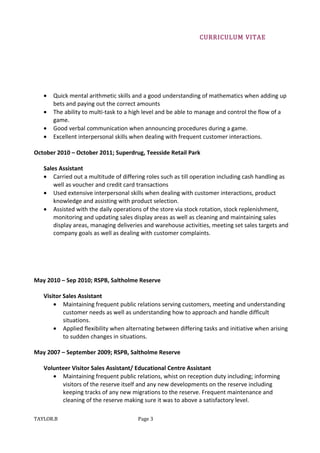 CURRICULUM VITAE
• Quick mental arithmetic skills and a good understanding of mathematics when adding up
bets and paying out the correct amounts
• The ability to multi-task to a high level and be able to manage and control the flow of a
game.
• Good verbal communication when announcing procedures during a game.
• Excellent interpersonal skills when dealing with frequent customer interactions.
October 2010 – October 2011; Superdrug, Teesside Retail Park
Sales Assistant
• Carried out a multitude of differing roles such as till operation including cash handling as
well as voucher and credit card transactions
• Used extensive interpersonal skills when dealing with customer interactions, product
knowledge and assisting with product selection.
• Assisted with the daily operations of the store via stock rotation, stock replenishment,
monitoring and updating sales display areas as well as cleaning and maintaining sales
display areas, managing deliveries and warehouse activities, meeting set sales targets and
company goals as well as dealing with customer complaints.
May 2010 – Sep 2010; RSPB, Saltholme Reserve
Visitor Sales Assistant
• Maintaining frequent public relations serving customers, meeting and understanding
customer needs as well as understanding how to approach and handle difficult
situations.
• Applied flexibility when alternating between differing tasks and initiative when arising
to sudden changes in situations.
May 2007 – September 2009; RSPB, Saltholme Reserve
Volunteer Visitor Sales Assistant/ Educational Centre Assistant
• Maintaining frequent public relations, whist on reception duty including; informing
visitors of the reserve itself and any new developments on the reserve including
keeping tracks of any new migrations to the reserve. Frequent maintenance and
cleaning of the reserve making sure it was to above a satisfactory level.
TAYLOR.B Page 3
 