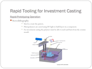 Rapid Tooling for Investment Casting
Rapid-Prototyping Operation
Stereolithography
• Used to create the pattern.
• Photopolymers are cured using UV light to build layers in a component.
• For investment casting the polymer must be able to melt and burn from the ceramic
mould.
 