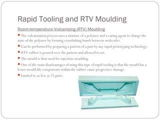 Rapid Tooling and RTV Moulding
Room-temperature Vulcanising (RTV) Moulding
The vulcanisation process uses a mixture of a polymer and a curing agent to change the
state of the polymer by forming crosslinking bonds between molecules.
Can be performed by preparing a pattern of a part by any rapid prototyping technology.
RTV rubber is poured over the pattern and allowed to set.
The mould is then used for injection moulding.
One of the main disadvantages of using this type of rapid tooling is that the mould has a
lesser mould life components within the rubber cause progressive damage.
Limited to as few as 25 parts.
 