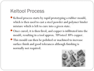 Keltool Process
Keltool process starts by rapid prototyping a rubber mould,
which is then used to cast a steel powder and polymer binder
mixture which is left to cure into a green state.
Once cured, it is then fired, and copper is infiltrated into the
mould, resulting in a tool approx. 70%steel 30% copper.
This mould can then be polished or machined to increase
surface finish and good tolerances although finishing is
normally not required.
 