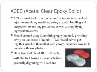 ACES (Acetal Clear Epoxy Solid)
ACES mould tool parts can be used as inserts in a standard
injection moulding machine, easing material handling and
integration to existing processes, as well as simplifying
logistical measures.
Mould created using Stereolithography method, providing
cavity on underside of mould. Two mould halves put
together which is then filled with epoxy, ceramics, low melt
metals or thermoplastics
Has a low tool life of 10 – 100 parts,
with the tool having a dynamic failure,
gradually degrading with each use.
 