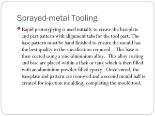 Sprayed-metal Tooling
Rapid prototypying is used initially to create the baseplate
and part pattern with alignment tabs for the tool part. The
base pattern must be hand finished to ensure the mould has
the best quality to the specification required. This base is
then coated using a zinc-aluminium alloy. This alloy coating
and base are placed within a flask or tank which is then filled
with an aluminium powder-filled epoxy. Once cured, the
baseplate and pattern are removed and a second mould half is
created for injection moulding, completing the mould tool.
 