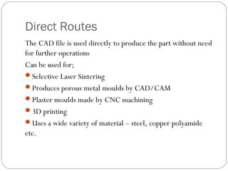 Direct Routes
The CAD file is used directly to produce the part without need
for further operations
Can be used for;
Selective Laser Sintering
Produces porous metal moulds by CAD/CAM
Plaster moulds made by CNC machining
3D printing
Uses a wide variety of material – steel, copper polyamide
etc.
 