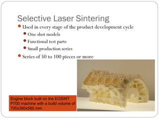 Selective Laser Sintering
Used in every stage of the product development cycle
One shot models
Functional test parts
Small production series
Series of 50 to 100 pieces or more
Engine block built on the EOSINT
P700 machine with a build volume of
700x380x580 mm
 