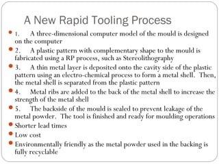 A New Rapid Tooling Process
1. A three-dimensional computer model of the mould is designed
on the computer
2. A plastic pattern with complementary shape to the mould is
fabricated using a RP process, such as Stereolithography
3. A thin metal layer is deposited onto the cavity side of the plastic
pattern using an electro-chemical process to form a metal shell. Then,
the metal shell is separated from the plastic pattern
4. Metal ribs are added to the back of the metal shell to increase the
strength of the metal shell
5. The backside of the mould is sealed to prevent leakage of the
metal powder. The tool is finished and ready for moulding operations
Shorter lead times
Low cost
Environmentally friendly as the metal powder used in the backing is
fully recyclable
 