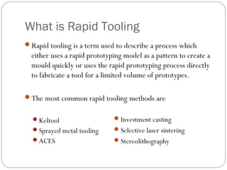 What is Rapid Tooling
Rapid tooling is a term used to describe a process which
either uses a rapid prototyping model as a pattern to create a
mould quickly or uses the rapid prototyping process directly
to fabricate a tool for a limited volume of prototypes.
The most common rapid tooling methods are
Keltool
Sprayed metal tooling
ACES
Investment casting
Selective laser sintering
Stereolithography
 