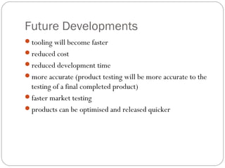 Future Developments
tooling will become faster
reduced cost
reduced development time
more accurate (product testing will be more accurate to the
testing of a final completed product)
faster market testing
products can be optimised and released quicker
 