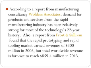 According to a report from manufacturing
consultancy Wohlers Associates, demand for
products and services from the rapid
manufacturing industry has been relatively
strong for most of the technology’s 22-year
history.  Also, a report from Frost & Sullivan
 found that the rapid prototyping and rapid
tooling market earned revenues of $300
million in 2006, but total worldwide revenue
is forecast to reach $859.4 million in 2013.
 