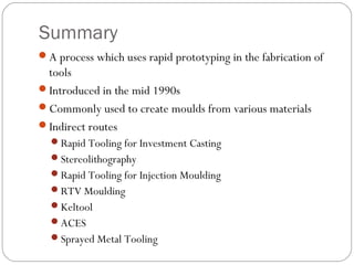 Summary
A process which uses rapid prototyping in the fabrication of
tools
Introduced in the mid 1990s
Commonly used to create moulds from various materials
Indirect routes
Rapid Tooling for Investment Casting
Stereolithography
Rapid Tooling for Injection Moulding
RTV Moulding
Keltool
ACES
Sprayed Metal Tooling
 
