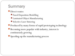 Summary
Direct routes
Fused Deposition Modelling
Laminated Object Manufacturing
Selective Laser Sintering
Produced by many forms of rapid prototyping technology
Becoming more popular with industry, interest is
continuously growing
Speeding-up the manufacturing process
 