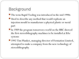 Background
The term Rapid Tooling was introduced in the mid 1990s
Used to describe any method that would replicate an
injection mould to manufacture a physical plastic or metal
part
In 1989 the program tomorrows world on the BBC showed
the first stereolithography machines to be installed at BAe
systems
1992 Tim Plunket, managing director of Formation Limited,
attempted to make a company from the new technology of
stereolithography
 