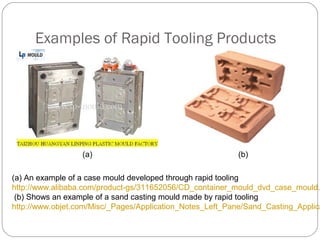 Examples of Rapid Tooling Products
(a) (b)
(a) An example of a case mould developed through rapid tooling
http://www.alibaba.com/product-gs/311652056/CD_container_mould_dvd_case_mould.
(b) Shows an example of a sand casting mould made by rapid tooling
http://www.objet.com/Misc/_Pages/Application_Notes_Left_Pane/Sand_Casting_Applica
 