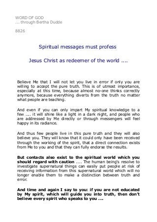 WORD OF GOD
... through Bertha Dudde
8826
Spiritual messages must profess
Jesus Christ as redeemer of the world ....
Believe Me that I will not let you live in error if only you are
willing to accept the pure truth. This is of utmost importance,
especially at this time, because almost no-one thinks correctly
anymore, because everything diverts from the truth no matter
what people are teaching.
And even if you can only impart My spiritual knowledge to a
few .... it will shine like a light in a dark night, and people who
are addressed by Me directly or through messengers will feel
happy in its radiance.
And thus few people live in this pure truth and they will also
believe you. They will know that it could only have been received
through the working of the spirit, that a direct connection exists
from Me to you and that they can fully endorse the results.
But contacts also exist to the spiritual world which you
should regard with caution .... The human being’s resolve to
investigate supernatural things can easily put people at risk of
receiving information from this supernatural world which will no
longer enable them to make a distinction between truth and
error.
And time and again I say to you: if you are not educated
by My spirit, which will guide you into truth, then don’t
believe every spirit who speaks to you ....
 
