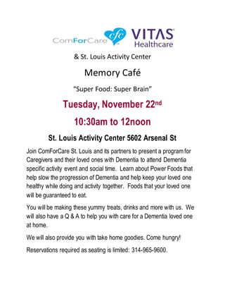 & St. Louis Activity Center
Memory Café
“Super Food: Super Brain”
Tuesday, November 22nd
10:30am to 12noon
St. Louis Activity Center 5602 Arsenal St
Join ComForCare St. Louis and its partners to present a program for
Caregivers and their loved ones with Dementia to attend Dementia
specific activity event and social time. Learn about Power Foods that
help slow the progression of Dementia and help keep your loved one
healthy while doing and activity together. Foods that your loved one
will be guaranteed to eat.
You will be making these yummy treats, drinks and more with us. We
will also have a Q & A to help you with care for a Dementia loved one
at home.
We will also provide you with take home goodies. Come hungry!
Reservations required as seating is limited: 314-965-9600.
 