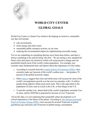 WORLD CITY CENTER
GLOBAL GOALS
World City Center is a Smart City initiative developing an inclusive, sustainable
city that will include:
 safe environment;
 clean energy and clean water;
 sustainable public transport systems; no car zone
 reducing the environmental impact by implementing renewable energy
Yes we are embarking on something that has never been done before, and there’s
always something to be said for being ‘the first’. We are setting a new standard for
future cities and smart city initiatives which will create positive change and can
potentially benefit most of the world’s urban population. For example, just
consider some fundamental facts and figures about the importance of cities today.
 According to research from the London School of Economics (PDF), cities
currently make up 2 percent of the world’s surface area — but produce 70
percent of the global economic output.
 Other sources suggest that cities and urban areas will account for most of the
world’s net population growth over the next two decades, with 1.4 million
people being added to urban areas each week. This is the equivalent to the
population of cities such as Leeds in the U.K. or San Diego in the U.S.
 To put this another way, almost half of the world’s population currently lives
in cities, and by 2050 that is projected to increase to over 70 percent.
Given this data, it is not surprising that sustainable urban development is of
critical importance to the future of the planet. According to The Intergovernmental
Panel on Climate Change (PDF), cities account for around 70 percent of global
greenhouse gas emissions and 70 percent of global energy consumption.
 