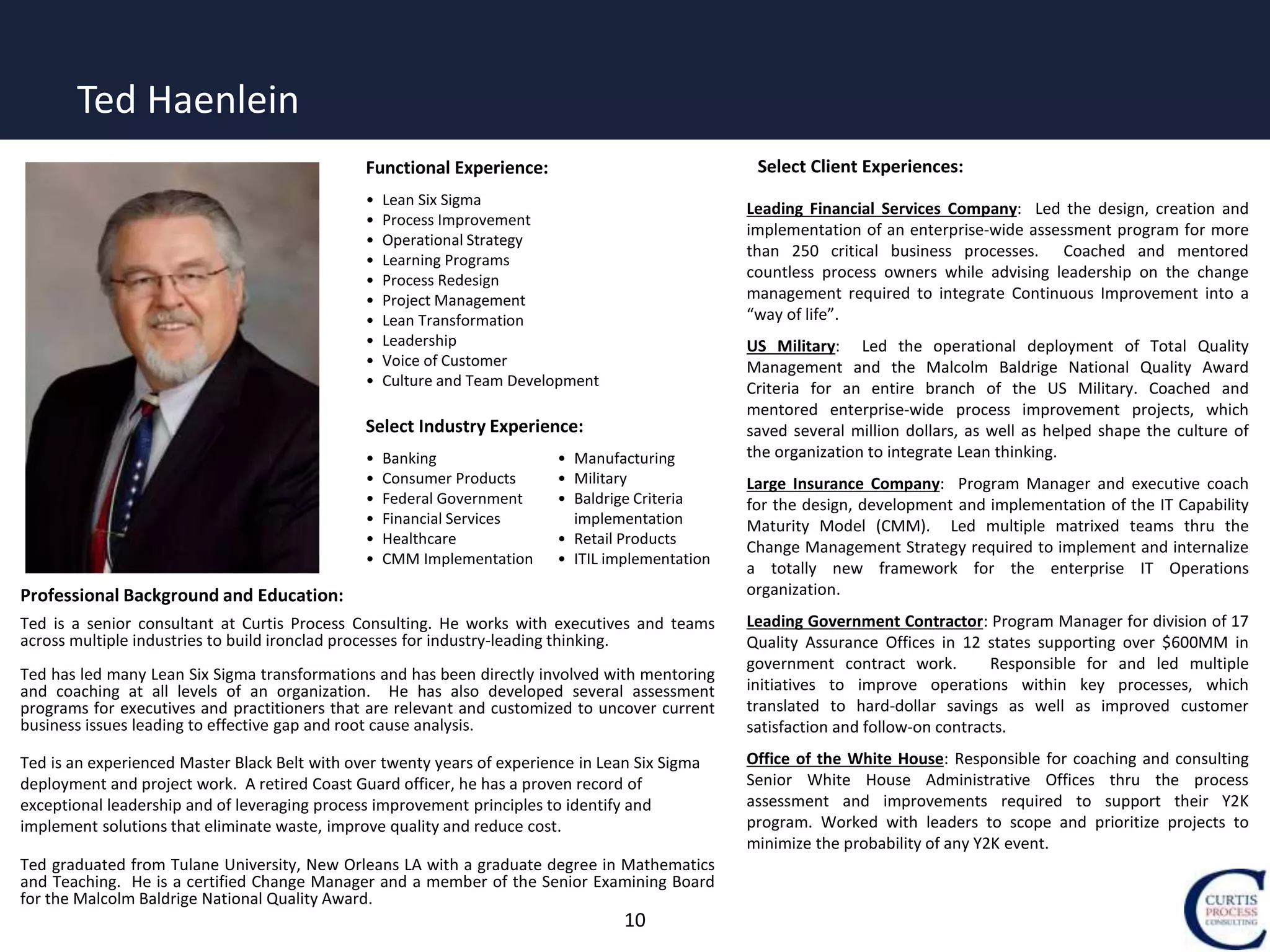 10
Professional Background and Education:
Ted is a senior consultant at Curtis Process Consulting. He works with executives and teams
across multiple industries to build ironclad processes for industry-leading thinking.
Ted has led many Lean Six Sigma transformations and has been directly involved with mentoring
and coaching at all levels of an organization. He has also developed several assessment
programs for executives and practitioners that are relevant and customized to uncover current
business issues leading to effective gap and root cause analysis.
Ted is an experienced Master Black Belt with over twenty years of experience in Lean Six Sigma
deployment and project work. A retired Coast Guard officer, he has a proven record of
exceptional leadership and of leveraging process improvement principles to identify and
implement solutions that eliminate waste, improve quality and reduce cost.
Ted graduated from Tulane University, New Orleans LA with a graduate degree in Mathematics
and Teaching. He is a certified Change Manager and a member of the Senior Examining Board
for the Malcolm Baldrige National Quality Award.
Select Client Experiences:
Leading Financial Services Company: Led the design, creation and
implementation of an enterprise-wide assessment program for more
than 250 critical business processes. Coached and mentored
countless process owners while advising leadership on the change
management required to integrate Continuous Improvement into a
“way of life”.
US Military: Led the operational deployment of Total Quality
Management and the Malcolm Baldrige National Quality Award
Criteria for an entire branch of the US Military. Coached and
mentored enterprise-wide process improvement projects, which
saved several million dollars, as well as helped shape the culture of
the organization to integrate Lean thinking.
Large Insurance Company: Program Manager and executive coach
for the design, development and implementation of the IT Capability
Maturity Model (CMM). Led multiple matrixed teams thru the
Change Management Strategy required to implement and internalize
a totally new framework for the enterprise IT Operations
organization.
Leading Government Contractor: Program Manager for division of 17
Quality Assurance Offices in 12 states supporting over $600MM in
government contract work. Responsible for and led multiple
initiatives to improve operations within key processes, which
translated to hard-dollar savings as well as improved customer
satisfaction and follow-on contracts.
Office of the White House: Responsible for coaching and consulting
Senior White House Administrative Offices thru the process
assessment and improvements required to support their Y2K
program. Worked with leaders to scope and prioritize projects to
minimize the probability of any Y2K event.
Functional Experience:
• Lean Six Sigma
• Process Improvement
• Operational Strategy
• Learning Programs
• Process Redesign
• Project Management
• Lean Transformation
• Leadership
• Voice of Customer
• Culture and Team Development
Select Industry Experience:
• Banking
• Consumer Products
• Federal Government
• Financial Services
• Healthcare
• CMM Implementation
• Manufacturing
• Military
• Baldrige Criteria
implementation
• Retail Products
• ITIL implementation
Ted Haenlein
 