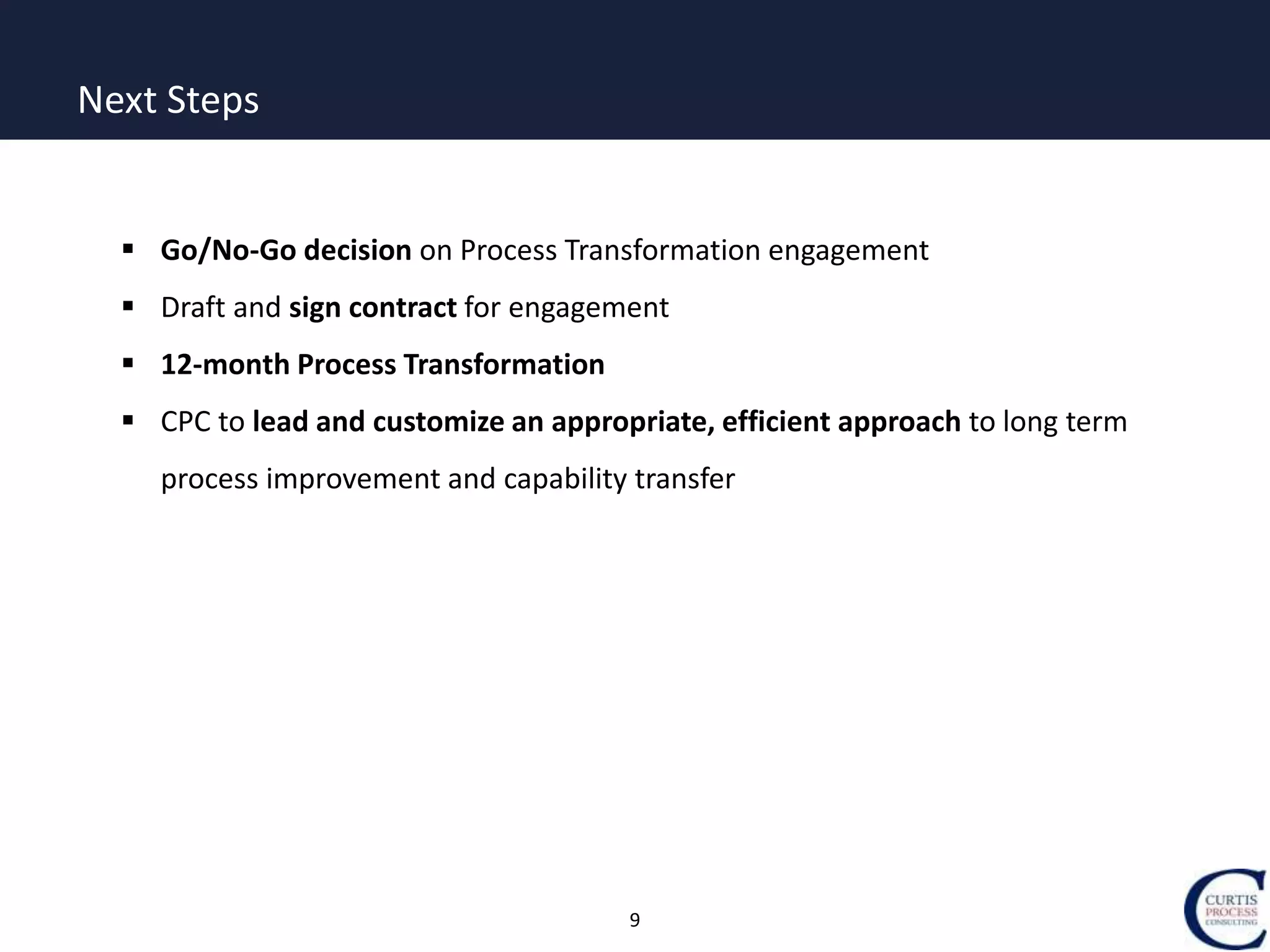 9
Next Steps
 Go/No-Go decision on Process Transformation engagement
 Draft and sign contract for engagement
 12-month Process Transformation
 CPC to lead and customize an appropriate, efficient approach to long term
process improvement and capability transfer
 