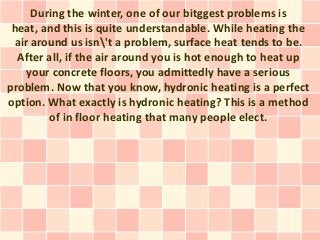 During the winter, one of our bitggest problems is
 heat, and this is quite understandable. While heating the
 air around us isn't a problem, surface heat tends to be.
  After all, if the air around you is hot enough to heat up
    your concrete floors, you admittedly have a serious
problem. Now that you know, hydronic heating is a perfect
option. What exactly is hydronic heating? This is a method
        of in floor heating that many people elect.
 