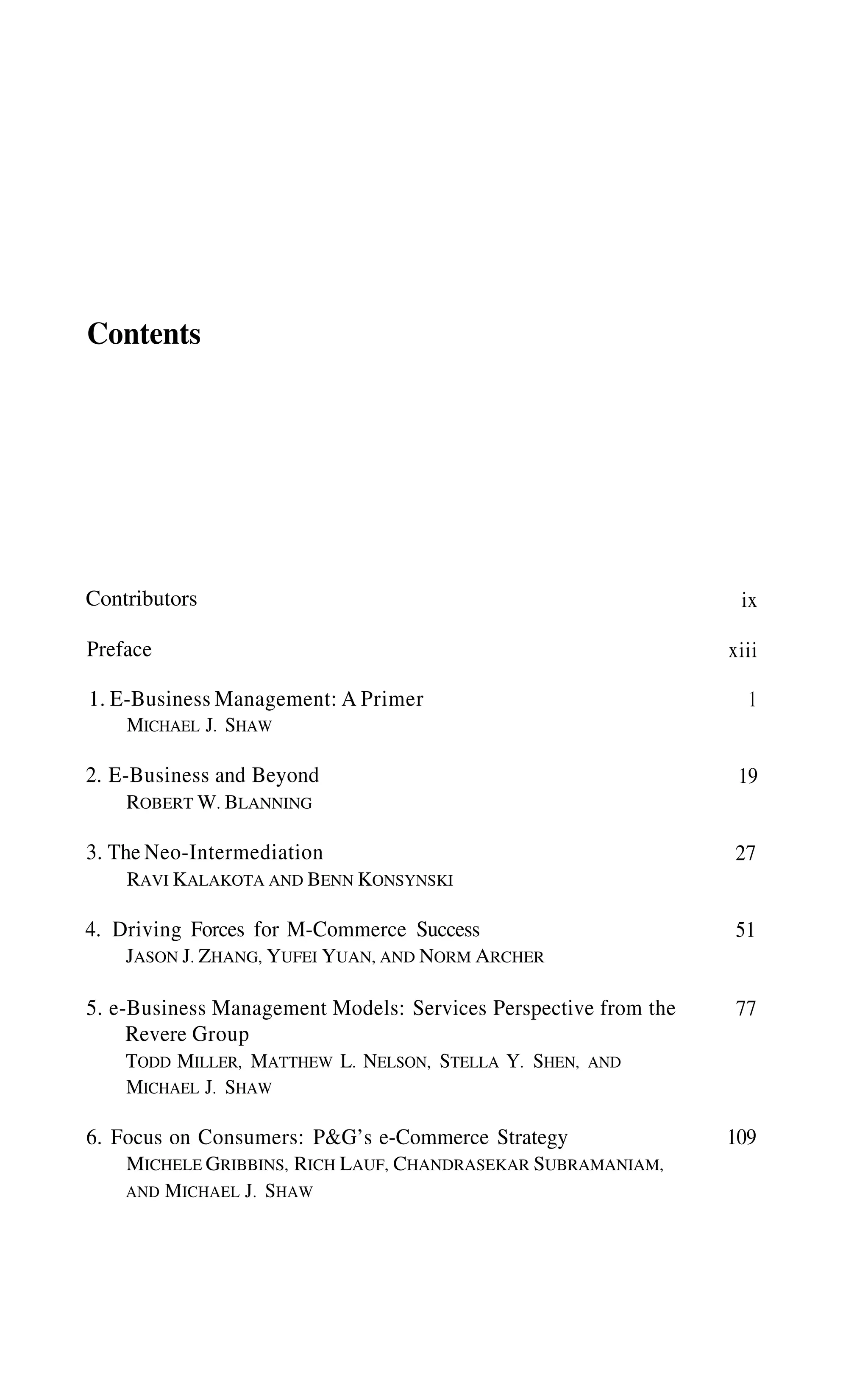 Contents
Contributors
Preface
1. E-Business Management: A Primer
MICHAEL J. SHAW
2. E-Business and Beyond
ROBERT W. BLANNING
3. The Neo-Intermediation
RAVI KALAKOTA AND BENN KONSYNSKI
4. Driving Forces for M-Commerce Success
JASON J. ZHANG, YUFEI YUAN, AND NORM ARCHER
5. e-Business Management Models: Services Perspective from the
Revere Group
TODD MILLER, MATTHEW L. NELSON, STELLA Y. SHEN, AND
MICHAEL J. SHAW
6. Focus on Consumers: P&G’s e-Commerce Strategy
MICHELE GRIBBINS, RICH LAUF, CHANDRASEKAR SUBRAMANIAM,
AND MICHAEL J. SHAW
ix
xiii
109
1
19
27
51
77
 