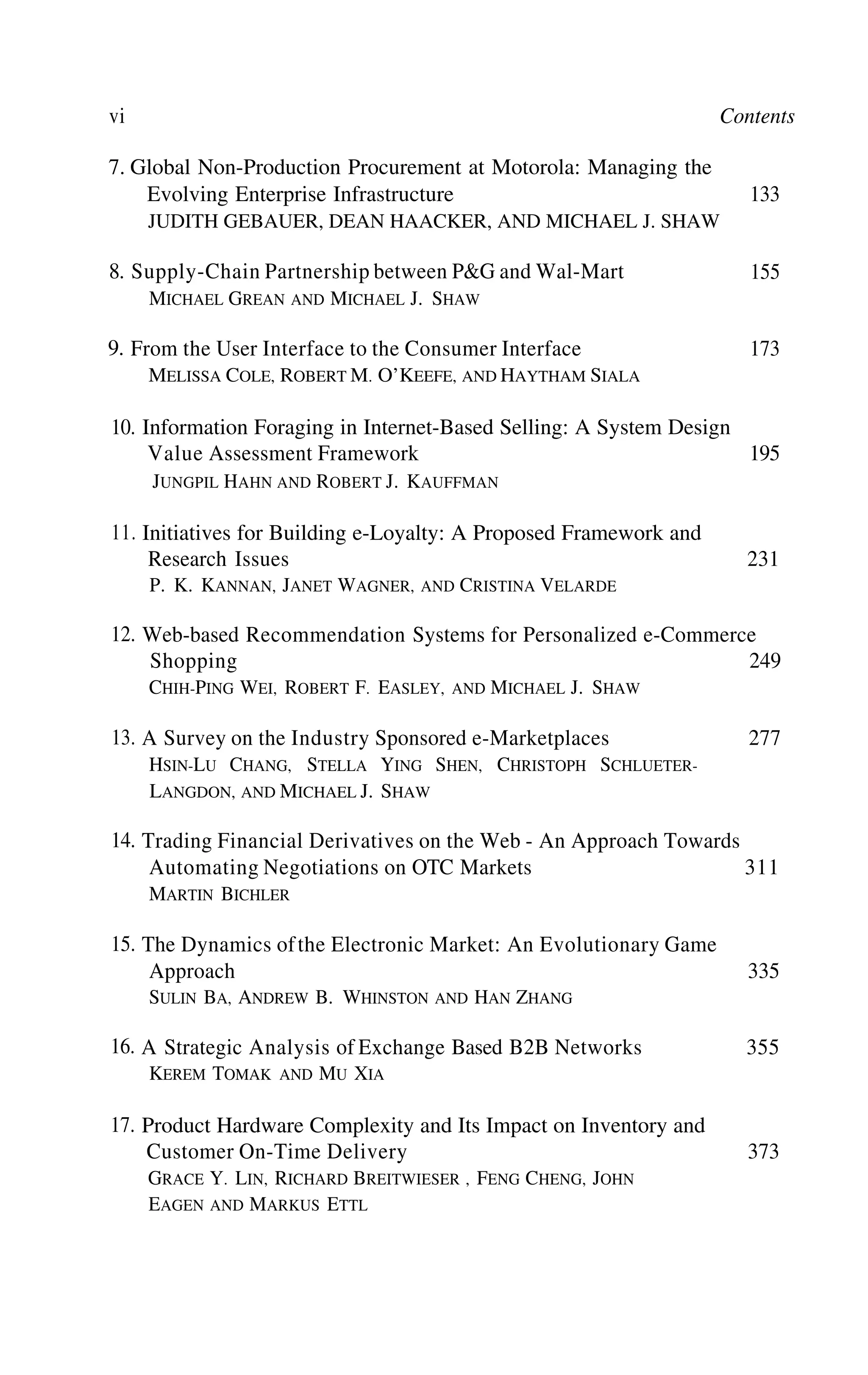 vi Contents
7.
8.
9.
Global Non-Production Procurement at Motorola: Managing the
Evolving Enterprise Infrastructure
JUDITH GEBAUER, DEAN HAACKER, AND MICHAEL J. SHAW
Supply-Chain Partnership between P&G and Wal-Mart
MICHAEL GREAN AND MICHAEL J. SHAW
From the User Interface to the Consumer Interface
MELISSA COLE, ROBERT M. O’KEEFE, AND HAYTHAM SIALA
10.
11.
12.
13.
14.
15.
16.
17.
133
155
173
Information Foraging in Internet-Based Selling: A System Design
Value Assessment Framework 195
JUNGPIL HAHN AND ROBERT J. KAUFFMAN
Initiatives for Building e-Loyalty: A Proposed Framework and
Research Issues 231
P. K. KANNAN, JANET WAGNER, AND CRISTINA VELARDE
Web-based Recommendation Systems for Personalized e-Commerce
Shopping 249
CHIH-PING WEI, ROBERT F. EASLEY, AND MICHAEL J. SHAW
A Survey on the Industry Sponsored e-Marketplaces 277
HSIN-LU CHANG, STELLA YING SHEN, CHRISTOPH SCHLUETER-
LANGDON, AND MICHAEL J. SHAW
Trading Financial Derivatives on the Web - An Approach Towards
Automating Negotiations on OTC Markets 311
MARTIN BICHLER
The Dynamics ofthe Electronic Market: An Evolutionary Game
Approach 335
SULIN BA, ANDREW B. WHINSTON AND HAN ZHANG
A Strategic Analysis of Exchange Based B2B Networks 355
KEREM TOMAK AND MU XIA
Product Hardware Complexity and Its Impact on Inventory and
Customer On-Time Delivery 373
GRACE Y. LIN, RICHARD BREITWIESER , FENG CHENG, JOHN
EAGEN AND MARKUS ETTL
 