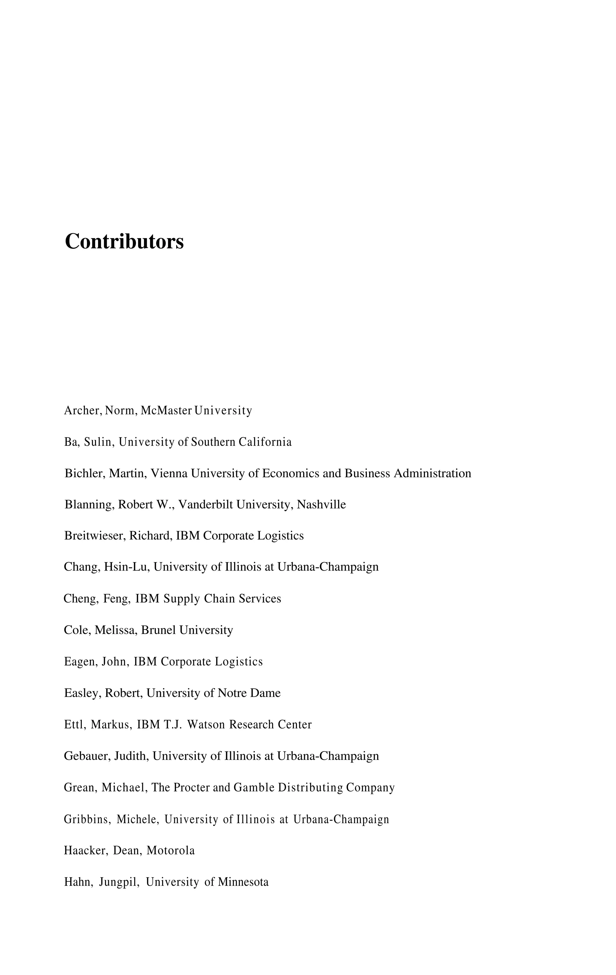 Contributors
Archer, Norm, McMaster University
Ba, Sulin, University of Southern California
Bichler, Martin, Vienna University of Economics and Business Administration
Blanning, Robert W., Vanderbilt University, Nashville
Breitwieser, Richard, IBM Corporate Logistics
Chang, Hsin-Lu, University of Illinois at Urbana-Champaign
Cheng, Feng, IBM Supply Chain Services
Cole, Melissa, Brunel University
Eagen, John, IBM Corporate Logistics
Easley, Robert, University of Notre Dame
Ettl, Markus, IBM T.J. Watson Research Center
Gebauer, Judith, University of Illinois at Urbana-Champaign
Grean, Michael, The Procter and Gamble Distributing Company
Gribbins, Michele, University of Illinois at Urbana-Champaign
Haacker, Dean, Motorola
Hahn, Jungpil, University of Minnesota
 