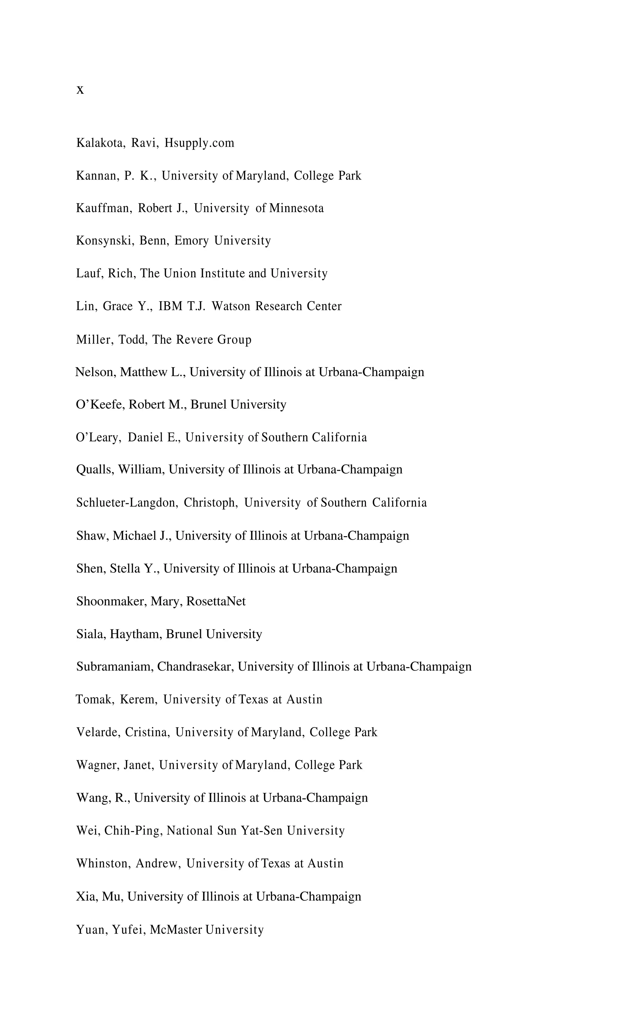 x
Kalakota, Ravi, Hsupply.com
Kannan, P. K., University of Maryland, College Park
Kauffman, Robert J., University of Minnesota
Konsynski, Benn, Emory University
Lauf, Rich, The Union Institute and University
Lin, Grace Y., IBM T.J. Watson Research Center
Miller, Todd, The Revere Group
Nelson, Matthew L., University of Illinois at Urbana-Champaign
O’Keefe, Robert M., Brunel University
O’Leary, Daniel E., University of Southern California
Qualls, William, University of Illinois at Urbana-Champaign
Schlueter-Langdon, Christoph, University of Southern California
Shaw, Michael J., University of Illinois at Urbana-Champaign
Shen, Stella Y., University of Illinois at Urbana-Champaign
Shoonmaker, Mary, RosettaNet
Siala, Haytham, Brunel University
Subramaniam, Chandrasekar, University of Illinois at Urbana-Champaign
Tomak, Kerem, University of Texas at Austin
Velarde, Cristina, University of Maryland, College Park
Wagner, Janet, University of Maryland, College Park
Wang, R., University of Illinois at Urbana-Champaign
Wei, Chih-Ping, National Sun Yat-Sen University
Whinston, Andrew, University of Texas at Austin
Xia, Mu, University of Illinois at Urbana-Champaign
Yuan, Yufei, McMaster University
 