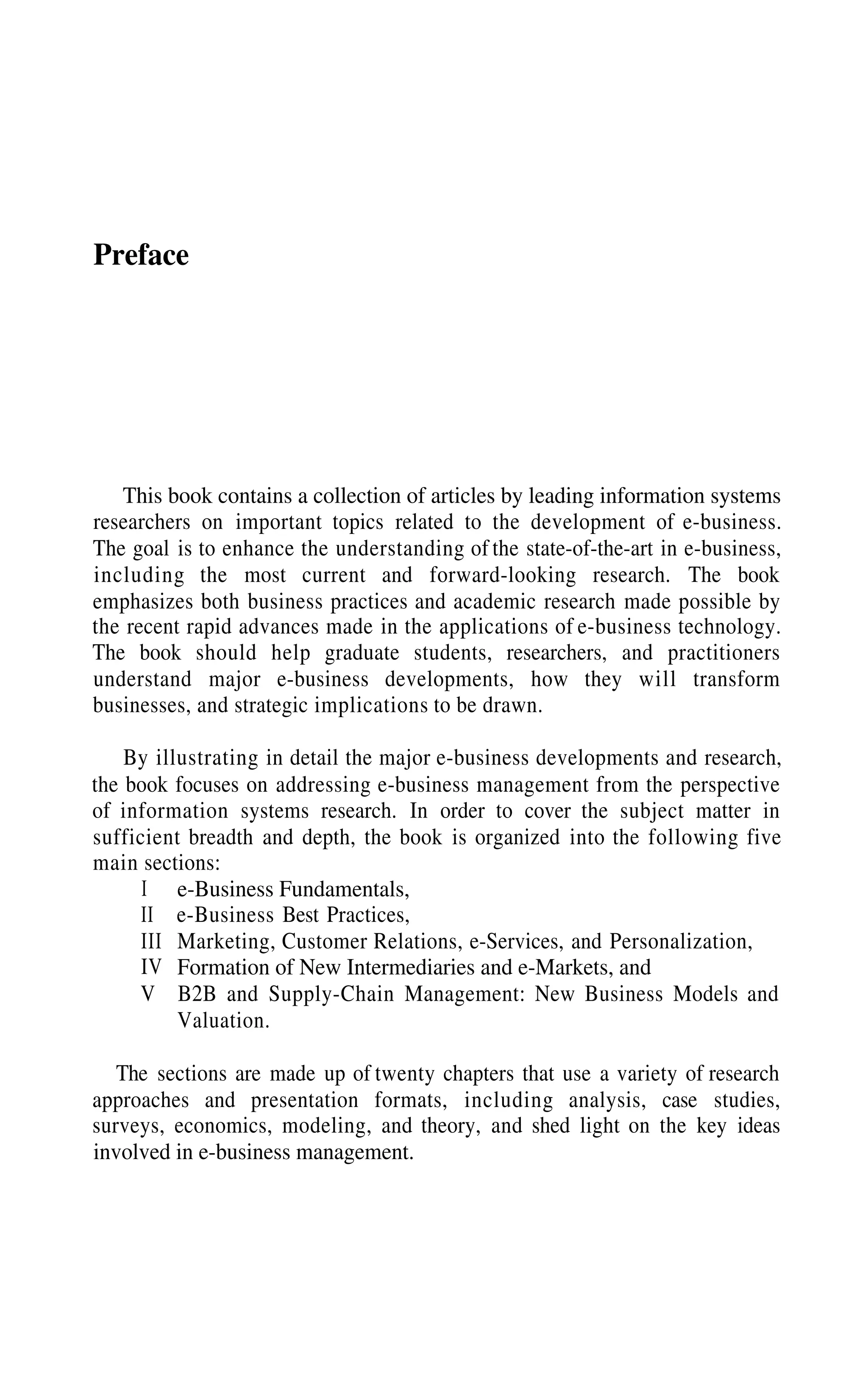Preface
This book contains a collection of articles by leading information systems
researchers on important topics related to the development of e-business.
The goal is to enhance the understanding of the state-of-the-art in e-business,
including the most current and forward-looking research. The book
emphasizes both business practices and academic research made possible by
the recent rapid advances made in the applications of e-business technology.
The book should help graduate students, researchers, and practitioners
understand major e-business developments, how they will transform
businesses, and strategic implications to be drawn.
By illustrating in detail the major e-business developments and research,
the book focuses on addressing e-business management from the perspective
of information systems research. In order to cover the subject matter in
sufficient breadth and depth, the book is organized into the following five
main sections:
e-Business Fundamentals,
e-Business Best Practices,
Marketing, Customer Relations, e-Services, and Personalization,
Formation of New Intermediaries and e-Markets, and
B2B and Supply-Chain Management: New Business Models and
Valuation.
I
II
III
IV
V
The sections are made up of twenty chapters that use a variety of research
approaches and presentation formats, including analysis, case studies,
surveys, economics, modeling, and theory, and shed light on the key ideas
involved in e-business management.
 