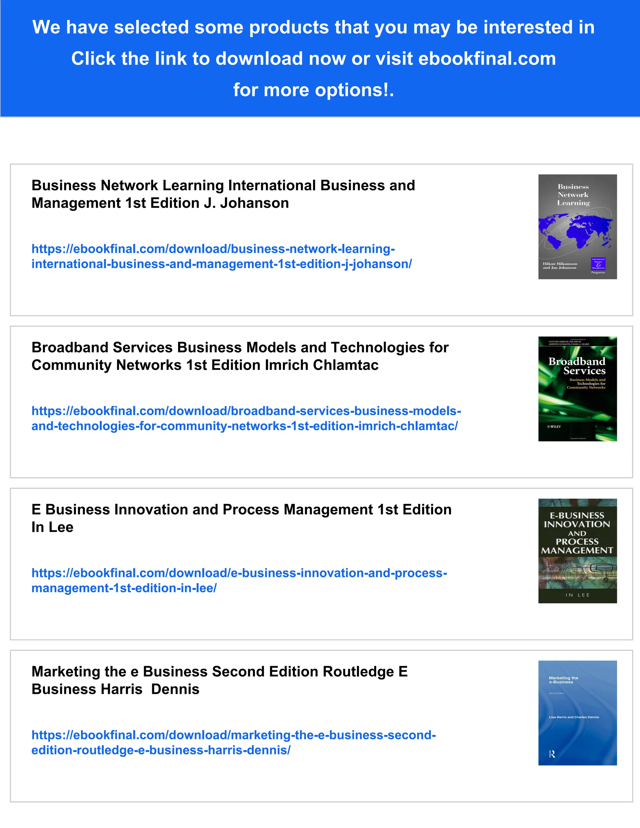 We have selected some products that you may be interested in
Click the link to download now or visit ebookfinal.com
for more options!.
Business Network Learning International Business and
Management 1st Edition J. Johanson
https://ebookfinal.com/download/business-network-learning-
international-business-and-management-1st-edition-j-johanson/
Broadband Services Business Models and Technologies for
Community Networks 1st Edition Imrich Chlamtac
https://ebookfinal.com/download/broadband-services-business-models-
and-technologies-for-community-networks-1st-edition-imrich-chlamtac/
E Business Innovation and Process Management 1st Edition
In Lee
https://ebookfinal.com/download/e-business-innovation-and-process-
management-1st-edition-in-lee/
Marketing the e Business Second Edition Routledge E
Business Harris Dennis
https://ebookfinal.com/download/marketing-the-e-business-second-
edition-routledge-e-business-harris-dennis/
 