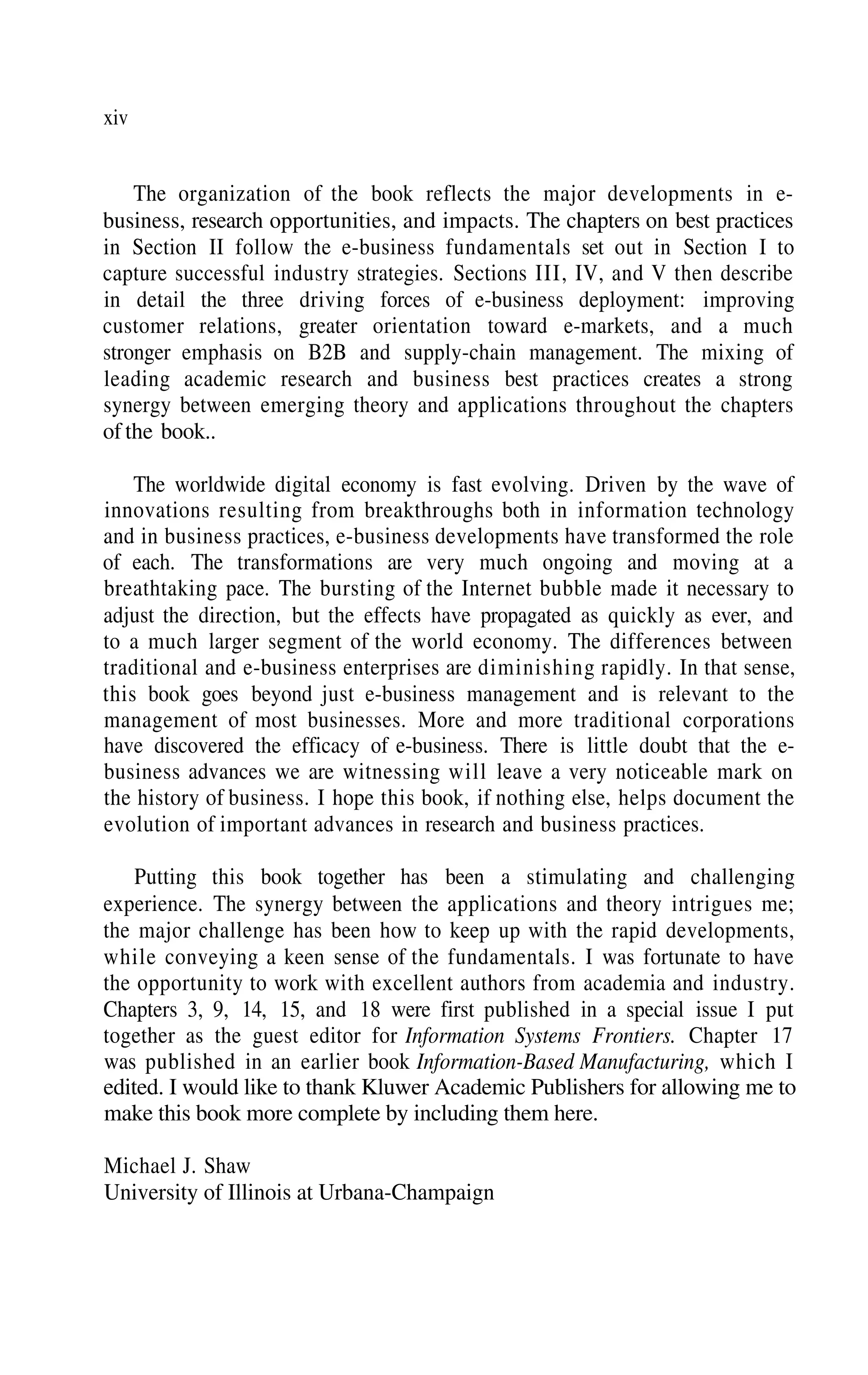 xiv
The organization of the book reflects the major developments in e-
business, research opportunities, and impacts. The chapters on best practices
in Section II follow the e-business fundamentals set out in Section I to
capture successful industry strategies. Sections III, IV, and V then describe
in detail the three driving forces of e-business deployment: improving
customer relations, greater orientation toward e-markets, and a much
stronger emphasis on B2B and supply-chain management. The mixing of
leading academic research and business best practices creates a strong
synergy between emerging theory and applications throughout the chapters
of the book..
The worldwide digital economy is fast evolving. Driven by the wave of
innovations resulting from breakthroughs both in information technology
and in business practices, e-business developments have transformed the role
of each. The transformations are very much ongoing and moving at a
breathtaking pace. The bursting of the Internet bubble made it necessary to
adjust the direction, but the effects have propagated as quickly as ever, and
to a much larger segment of the world economy. The differences between
traditional and e-business enterprises are diminishing rapidly. In that sense,
this book goes beyond just e-business management and is relevant to the
management of most businesses. More and more traditional corporations
have discovered the efficacy of e-business. There is little doubt that the e-
business advances we are witnessing will leave a very noticeable mark on
the history of business. I hope this book, if nothing else, helps document the
evolution of important advances in research and business practices.
Putting this book together has been a stimulating and challenging
experience. The synergy between the applications and theory intrigues me;
the major challenge has been how to keep up with the rapid developments,
while conveying a keen sense of the fundamentals. I was fortunate to have
the opportunity to work with excellent authors from academia and industry.
Chapters 3, 9, 14, 15, and 18 were first published in a special issue I put
together as the guest editor for Information Systems Frontiers. Chapter 17
was published in an earlier book Information-Based Manufacturing, which I
edited. I would like to thank Kluwer Academic Publishers for allowing me to
make this book more complete by including them here.
Michael J. Shaw
University of Illinois at Urbana-Champaign
 