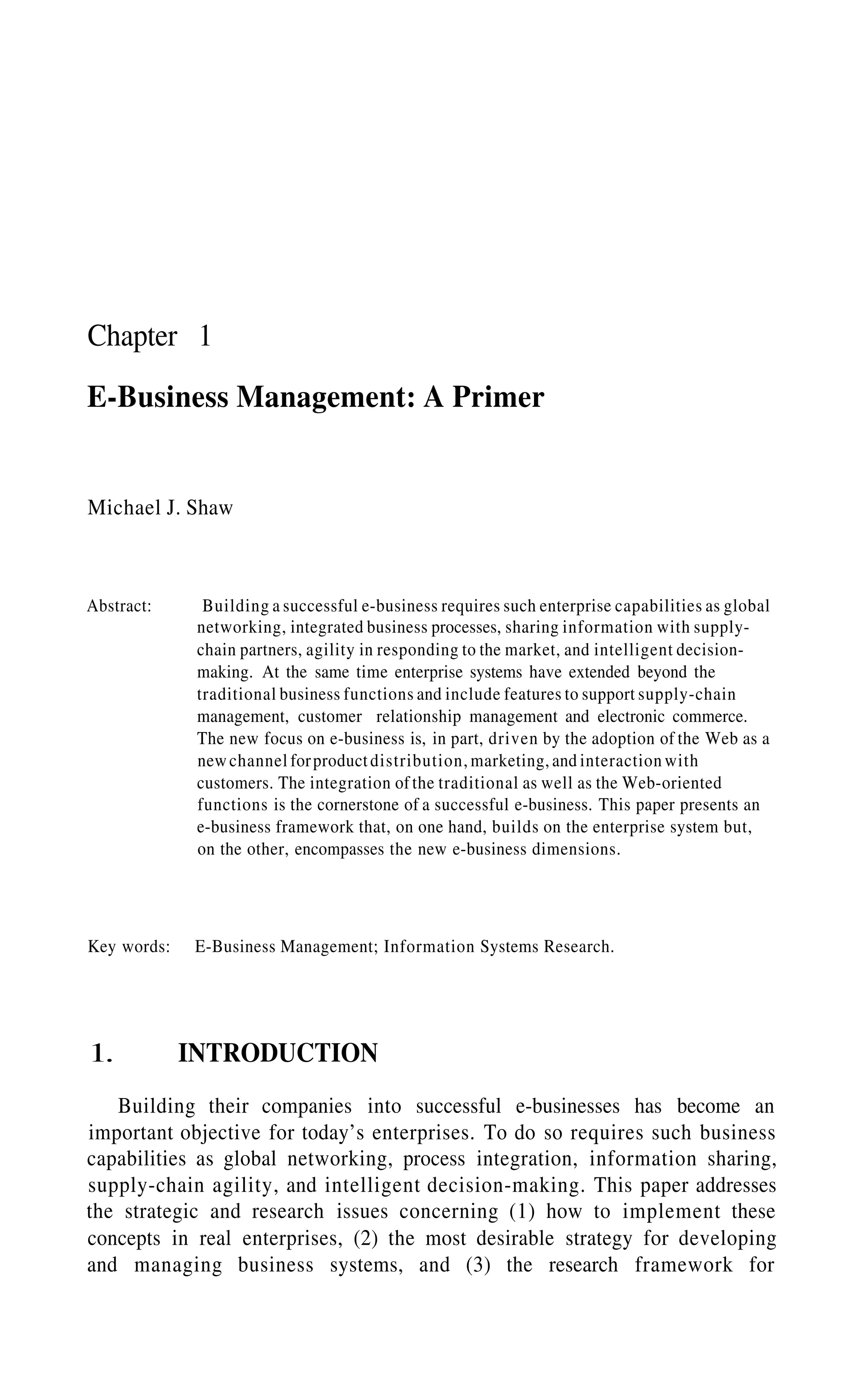 Chapter 1
E-Business Management: A Primer
Michael J. Shaw
Abstract: Building a successful e-business requires such enterprise capabilities as global
networking, integrated business processes, sharing information with supply-
chain partners, agility in responding to the market, and intelligent decision-
making. At the same time enterprise systems have extended beyond the
traditional business functions and include features to support supply-chain
management, customer relationship management and electronic commerce.
The new focus on e-business is, in part, driven by the adoption of the Web as a
newchannel forproductdistribution, marketing, and interaction with
customers. The integration of the traditional as well as the Web-oriented
functions is the cornerstone of a successful e-business. This paper presents an
e-business framework that, on one hand, builds on the enterprise system but,
on the other, encompasses the new e-business dimensions.
Key words: E-Business Management; Information Systems Research.
1. INTRODUCTION
Building their companies into successful e-businesses has become an
important objective for today’s enterprises. To do so requires such business
capabilities as global networking, process integration, information sharing,
supply-chain agility, and intelligent decision-making. This paper addresses
the strategic and research issues concerning (1) how to implement these
concepts in real enterprises, (2) the most desirable strategy for developing
and managing business systems, and (3) the research framework for
 