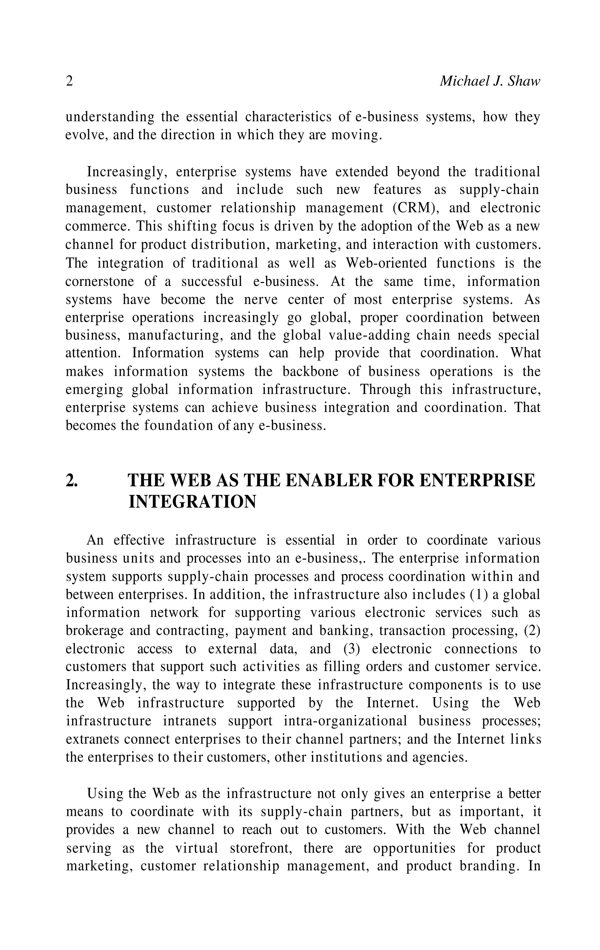 2 Michael J. Shaw
understanding the essential characteristics of e-business systems, how they
evolve, and the direction in which they are moving.
Increasingly, enterprise systems have extended beyond the traditional
business functions and include such new features as supply-chain
management, customer relationship management (CRM), and electronic
commerce. This shifting focus is driven by the adoption of the Web as a new
channel for product distribution, marketing, and interaction with customers.
The integration of traditional as well as Web-oriented functions is the
cornerstone of a successful e-business. At the same time, information
systems have become the nerve center of most enterprise systems. As
enterprise operations increasingly go global, proper coordination between
business, manufacturing, and the global value-adding chain needs special
attention. Information systems can help provide that coordination. What
makes information systems the backbone of business operations is the
emerging global information infrastructure. Through this infrastructure,
enterprise systems can achieve business integration and coordination. That
becomes the foundation of any e-business.
2. THE WEB AS THE ENABLER FOR ENTERPRISE
INTEGRATION
An effective infrastructure is essential in order to coordinate various
business units and processes into an e-business,. The enterprise information
system supports supply-chain processes and process coordination within and
between enterprises. In addition, the infrastructure also includes (1) a global
information network for supporting various electronic services such as
brokerage and contracting, payment and banking, transaction processing, (2)
electronic access to external data, and (3) electronic connections to
customers that support such activities as filling orders and customer service.
Increasingly, the way to integrate these infrastructure components is to use
the Web infrastructure supported by the Internet. Using the Web
infrastructure intranets support intra-organizational business processes;
extranets connect enterprises to their channel partners; and the Internet links
the enterprises to their customers, other institutions and agencies.
Using the Web as the infrastructure not only gives an enterprise a better
means to coordinate with its supply-chain partners, but as important, it
provides a new channel to reach out to customers. With the Web channel
serving as the virtual storefront, there are opportunities for product
marketing, customer relationship management, and product branding. In
 