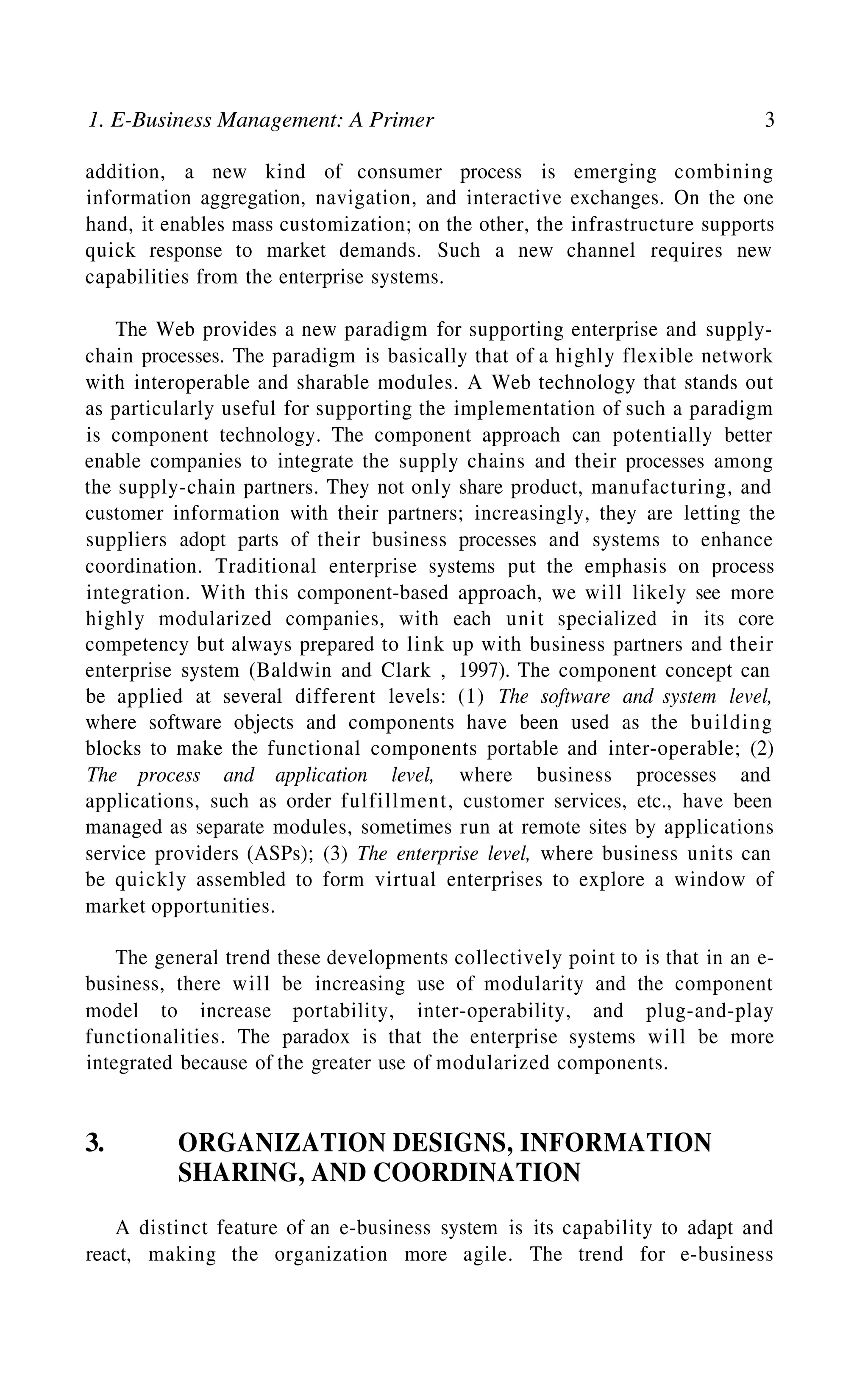 1. E-Business Management: A Primer 3
addition, a new kind of consumer process is emerging combining
information aggregation, navigation, and interactive exchanges. On the one
hand, it enables mass customization; on the other, the infrastructure supports
quick response to market demands. Such a new channel requires new
capabilities from the enterprise systems.
The Web provides a new paradigm for supporting enterprise and supply-
chain processes. The paradigm is basically that of a highly flexible network
with interoperable and sharable modules. A Web technology that stands out
as particularly useful for supporting the implementation of such a paradigm
is component technology. The component approach can potentially better
enable companies to integrate the supply chains and their processes among
the supply-chain partners. They not only share product, manufacturing, and
customer information with their partners; increasingly, they are letting the
suppliers adopt parts of their business processes and systems to enhance
coordination. Traditional enterprise systems put the emphasis on process
integration. With this component-based approach, we will likely see more
highly modularized companies, with each unit specialized in its core
competency but always prepared to link up with business partners and their
enterprise system (Baldwin and Clark , 1997). The component concept can
be applied at several different levels: (1) The software and system level,
where software objects and components have been used as the building
blocks to make the functional components portable and inter-operable; (2)
The process and application level, where business processes and
applications, such as order fulfillment, customer services, etc., have been
managed as separate modules, sometimes run at remote sites by applications
service providers (ASPs); (3) The enterprise level, where business units can
be quickly assembled to form virtual enterprises to explore a window of
market opportunities.
3. ORGANIZATION DESIGNS, INFORMATION
SHARING, AND COORDINATION
A distinct feature of an e-business system is its capability to adapt and
react, making the organization more agile. The trend for e-business
The general trend these developments collectively point to is that in an e-
business, there will be increasing use of modularity and the component
model to increase portability, inter-operability, and plug-and-play
functionalities. The paradox is that the enterprise systems will be more
integrated because of the greater use of modularized components.
 
