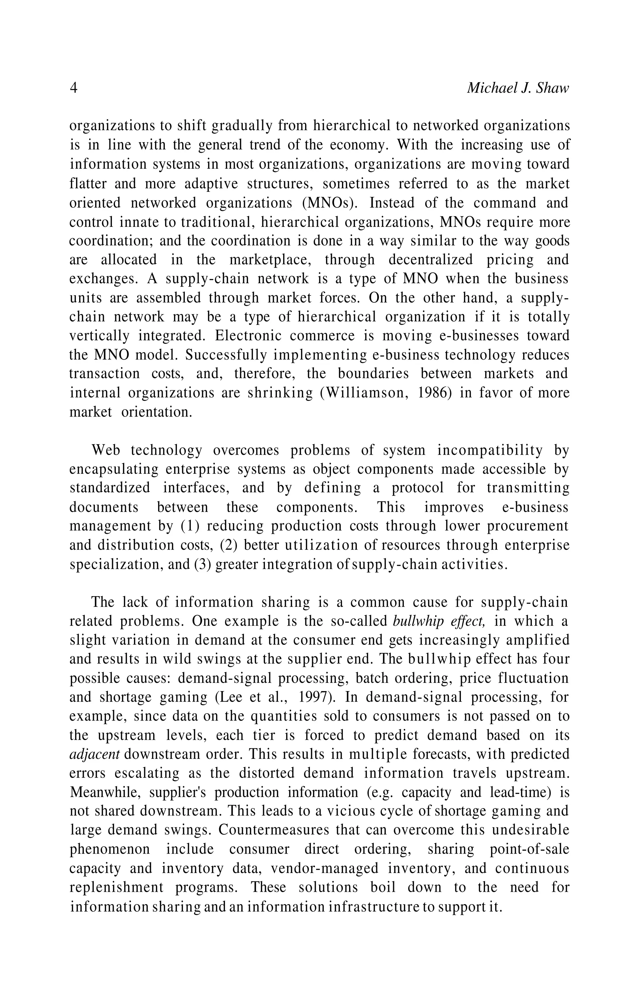 4 Michael J. Shaw
organizations to shift gradually from hierarchical to networked organizations
is in line with the general trend of the economy. With the increasing use of
information systems in most organizations, organizations are moving toward
flatter and more adaptive structures, sometimes referred to as the market
oriented networked organizations (MNOs). Instead of the command and
control innate to traditional, hierarchical organizations, MNOs require more
coordination; and the coordination is done in a way similar to the way goods
are allocated in the marketplace, through decentralized pricing and
exchanges. A supply-chain network is a type of MNO when the business
units are assembled through market forces. On the other hand, a supply-
chain network may be a type of hierarchical organization if it is totally
vertically integrated. Electronic commerce is moving e-businesses toward
the MNO model. Successfully implementing e-business technology reduces
transaction costs, and, therefore, the boundaries between markets and
internal organizations are shrinking (Williamson, 1986) in favor of more
market orientation.
Web technology overcomes problems of system incompatibility by
encapsulating enterprise systems as object components made accessible by
standardized interfaces, and by defining a protocol for transmitting
documents between these components. This improves e-business
management by (1) reducing production costs through lower procurement
and distribution costs, (2) better utilization of resources through enterprise
specialization, and (3) greater integration of supply-chain activities.
The lack of information sharing is a common cause for supply-chain
related problems. One example is the so-called bullwhip effect, in which a
slight variation in demand at the consumer end gets increasingly amplified
and results in wild swings at the supplier end. The bullwhip effect has four
possible causes: demand-signal processing, batch ordering, price fluctuation
and shortage gaming (Lee et al., 1997). In demand-signal processing, for
example, since data on the quantities sold to consumers is not passed on to
the upstream levels, each tier is forced to predict demand based on its
adjacent downstream order. This results in multiple forecasts, with predicted
errors escalating as the distorted demand information travels upstream.
Meanwhile, supplier's production information (e.g. capacity and lead-time) is
not shared downstream. This leads to a vicious cycle of shortage gaming and
large demand swings. Countermeasures that can overcome this undesirable
phenomenon include consumer direct ordering, sharing point-of-sale
capacity and inventory data, vendor-managed inventory, and continuous
replenishment programs. These solutions boil down to the need for
information sharing and an information infrastructure to support it.
 
