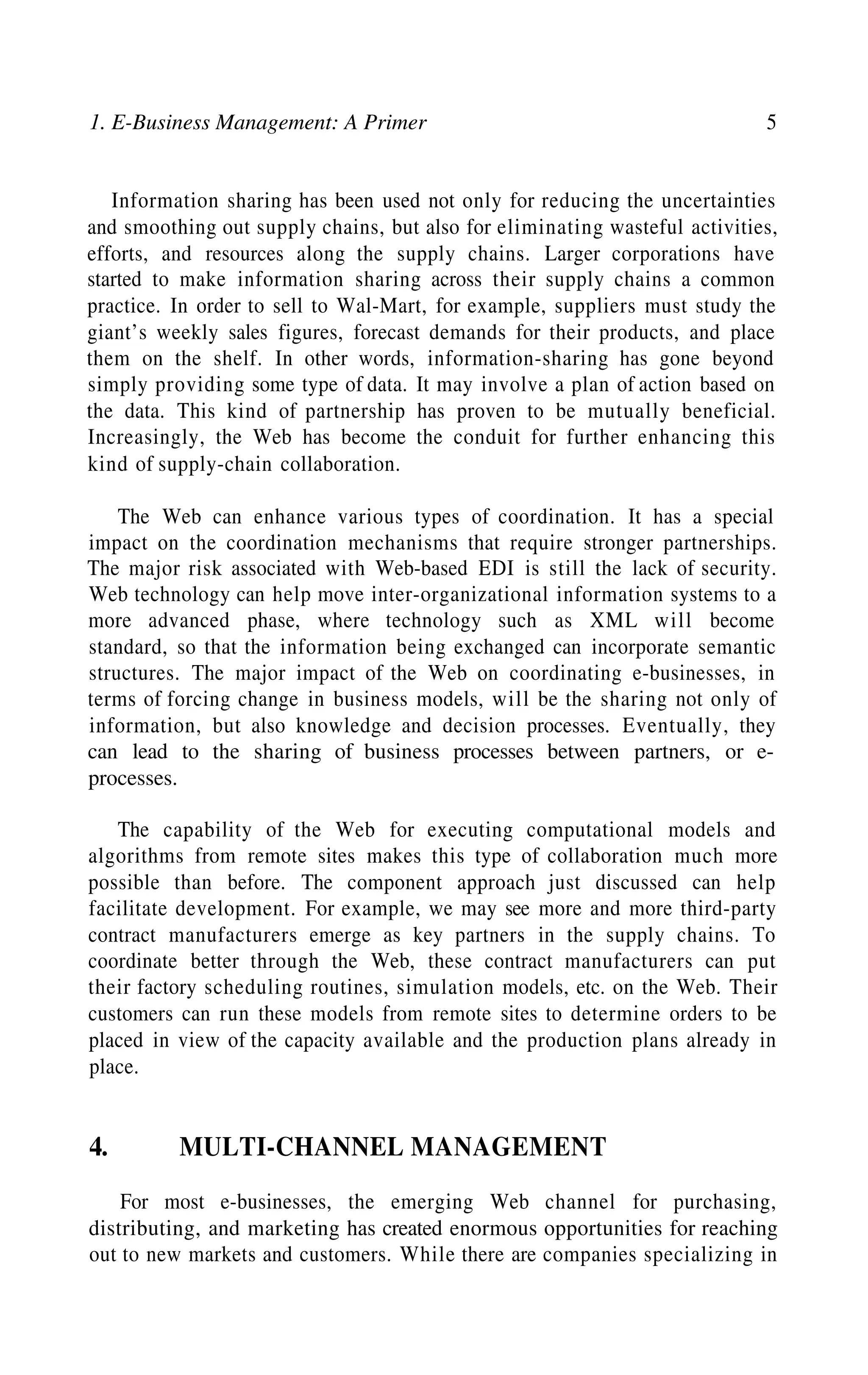 1. E-Business Management: A Primer 5
Information sharing has been used not only for reducing the uncertainties
and smoothing out supply chains, but also for eliminating wasteful activities,
efforts, and resources along the supply chains. Larger corporations have
started to make information sharing across their supply chains a common
practice. In order to sell to Wal-Mart, for example, suppliers must study the
giant’s weekly sales figures, forecast demands for their products, and place
them on the shelf. In other words, information-sharing has gone beyond
simply providing some type of data. It may involve a plan of action based on
the data. This kind of partnership has proven to be mutually beneficial.
Increasingly, the Web has become the conduit for further enhancing this
kind of supply-chain collaboration.
The Web can enhance various types of coordination. It has a special
impact on the coordination mechanisms that require stronger partnerships.
The major risk associated with Web-based EDI is still the lack of security.
Web technology can help move inter-organizational information systems to a
more advanced phase, where technology such as XML will become
standard, so that the information being exchanged can incorporate semantic
structures. The major impact of the Web on coordinating e-businesses, in
terms of forcing change in business models, will be the sharing not only of
information, but also knowledge and decision processes. Eventually, they
can lead to the sharing of business processes between partners, or e-
processes.
The capability of the Web for executing computational models and
algorithms from remote sites makes this type of collaboration much more
possible than before. The component approach just discussed can help
facilitate development. For example, we may see more and more third-party
contract manufacturers emerge as key partners in the supply chains. To
coordinate better through the Web, these contract manufacturers can put
their factory scheduling routines, simulation models, etc. on the Web. Their
customers can run these models from remote sites to determine orders to be
placed in view of the capacity available and the production plans already in
place.
4. MULTI-CHANNEL MANAGEMENT
For most e-businesses, the emerging Web channel for purchasing,
distributing, and marketing has created enormous opportunities for reaching
out to new markets and customers. While there are companies specializing in
 