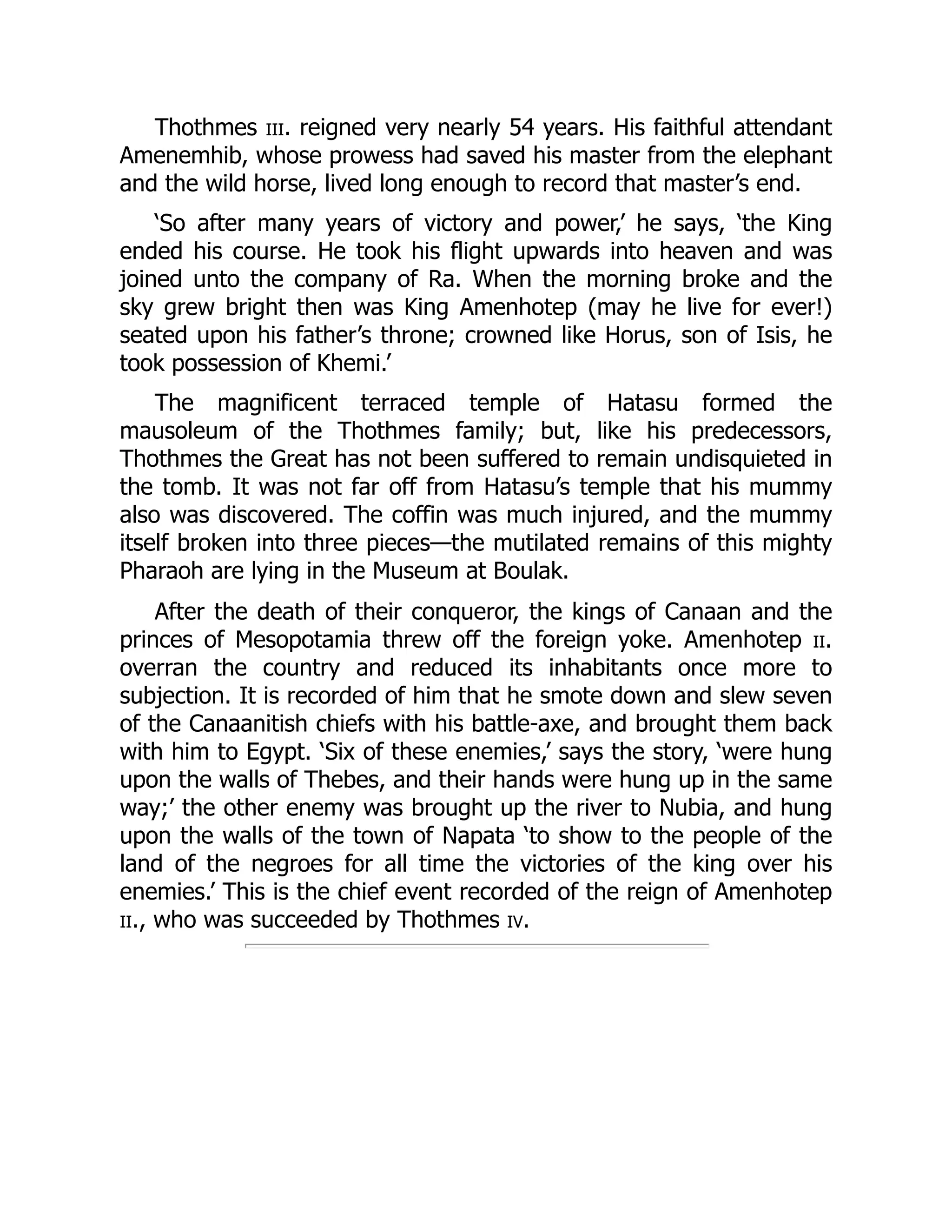 Thothmes iii. reigned very nearly 54 years. His faithful attendant
Amenemhib, whose prowess had saved his master from the elephant
and the wild horse, lived long enough to record that master’s end.
‘So after many years of victory and power,’ he says, ‘the King
ended his course. He took his flight upwards into heaven and was
joined unto the company of Ra. When the morning broke and the
sky grew bright then was King Amenhotep (may he live for ever!)
seated upon his father’s throne; crowned like Horus, son of Isis, he
took possession of Khemi.’
The magnificent terraced temple of Hatasu formed the
mausoleum of the Thothmes family; but, like his predecessors,
Thothmes the Great has not been suffered to remain undisquieted in
the tomb. It was not far off from Hatasu’s temple that his mummy
also was discovered. The coffin was much injured, and the mummy
itself broken into three pieces—the mutilated remains of this mighty
Pharaoh are lying in the Museum at Boulak.
After the death of their conqueror, the kings of Canaan and the
princes of Mesopotamia threw off the foreign yoke. Amenhotep ii.
overran the country and reduced its inhabitants once more to
subjection. It is recorded of him that he smote down and slew seven
of the Canaanitish chiefs with his battle-axe, and brought them back
with him to Egypt. ‘Six of these enemies,’ says the story, ‘were hung
upon the walls of Thebes, and their hands were hung up in the same
way;’ the other enemy was brought up the river to Nubia, and hung
upon the walls of the town of Napata ‘to show to the people of the
land of the negroes for all time the victories of the king over his
enemies.’ This is the chief event recorded of the reign of Amenhotep
ii., who was succeeded by Thothmes iv.
 