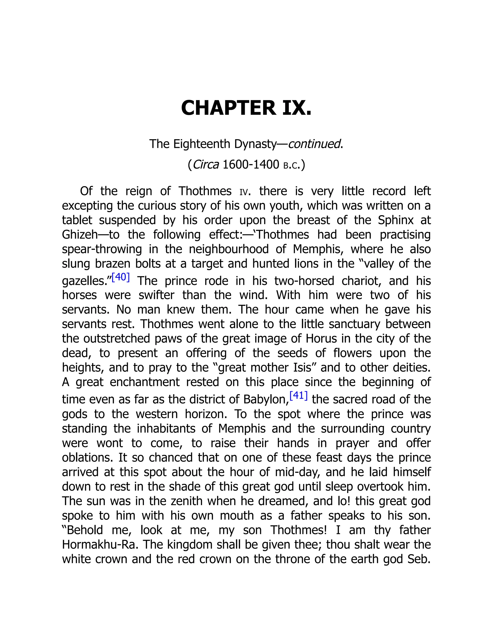 CHAPTER IX.
The Eighteenth Dynasty—continued.
(Circa 1600-1400 b.c.)
Of the reign of Thothmes iv. there is very little record left
excepting the curious story of his own youth, which was written on a
tablet suspended by his order upon the breast of the Sphinx at
Ghizeh—to the following effect:—‘Thothmes had been practising
spear-throwing in the neighbourhood of Memphis, where he also
slung brazen bolts at a target and hunted lions in the “valley of the
gazelles.”[40] The prince rode in his two-horsed chariot, and his
horses were swifter than the wind. With him were two of his
servants. No man knew them. The hour came when he gave his
servants rest. Thothmes went alone to the little sanctuary between
the outstretched paws of the great image of Horus in the city of the
dead, to present an offering of the seeds of flowers upon the
heights, and to pray to the “great mother Isis” and to other deities.
A great enchantment rested on this place since the beginning of
time even as far as the district of Babylon,[41] the sacred road of the
gods to the western horizon. To the spot where the prince was
standing the inhabitants of Memphis and the surrounding country
were wont to come, to raise their hands in prayer and offer
oblations. It so chanced that on one of these feast days the prince
arrived at this spot about the hour of mid-day, and he laid himself
down to rest in the shade of this great god until sleep overtook him.
The sun was in the zenith when he dreamed, and lo! this great god
spoke to him with his own mouth as a father speaks to his son.
“Behold me, look at me, my son Thothmes! I am thy father
Hormakhu-Ra. The kingdom shall be given thee; thou shalt wear the
white crown and the red crown on the throne of the earth god Seb.
 