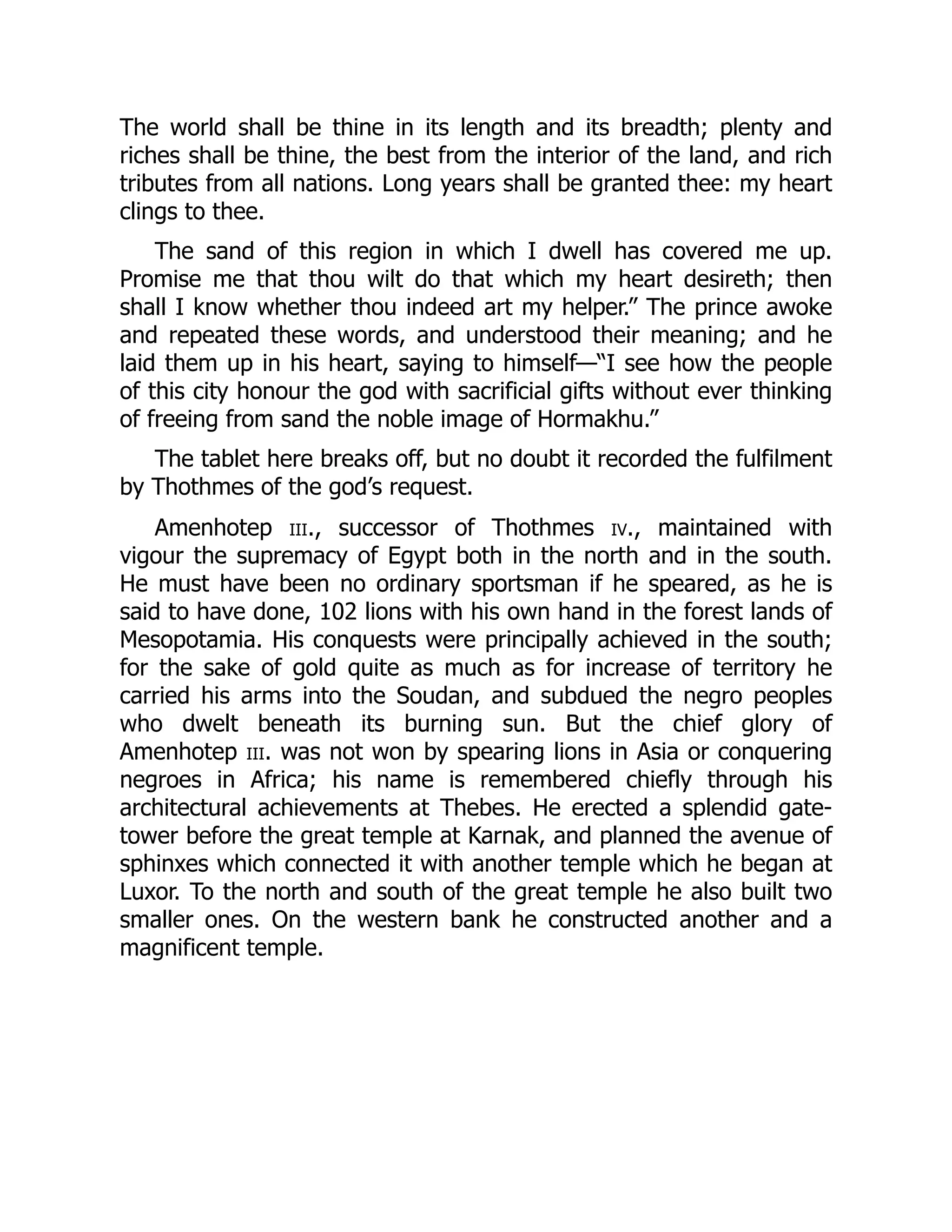 The world shall be thine in its length and its breadth; plenty and
riches shall be thine, the best from the interior of the land, and rich
tributes from all nations. Long years shall be granted thee: my heart
clings to thee.
The sand of this region in which I dwell has covered me up.
Promise me that thou wilt do that which my heart desireth; then
shall I know whether thou indeed art my helper.” The prince awoke
and repeated these words, and understood their meaning; and he
laid them up in his heart, saying to himself—“I see how the people
of this city honour the god with sacrificial gifts without ever thinking
of freeing from sand the noble image of Hormakhu.”
The tablet here breaks off, but no doubt it recorded the fulfilment
by Thothmes of the god’s request.
Amenhotep iii., successor of Thothmes iv., maintained with
vigour the supremacy of Egypt both in the north and in the south.
He must have been no ordinary sportsman if he speared, as he is
said to have done, 102 lions with his own hand in the forest lands of
Mesopotamia. His conquests were principally achieved in the south;
for the sake of gold quite as much as for increase of territory he
carried his arms into the Soudan, and subdued the negro peoples
who dwelt beneath its burning sun. But the chief glory of
Amenhotep iii. was not won by spearing lions in Asia or conquering
negroes in Africa; his name is remembered chiefly through his
architectural achievements at Thebes. He erected a splendid gate-
tower before the great temple at Karnak, and planned the avenue of
sphinxes which connected it with another temple which he began at
Luxor. To the north and south of the great temple he also built two
smaller ones. On the western bank he constructed another and a
magnificent temple.
 