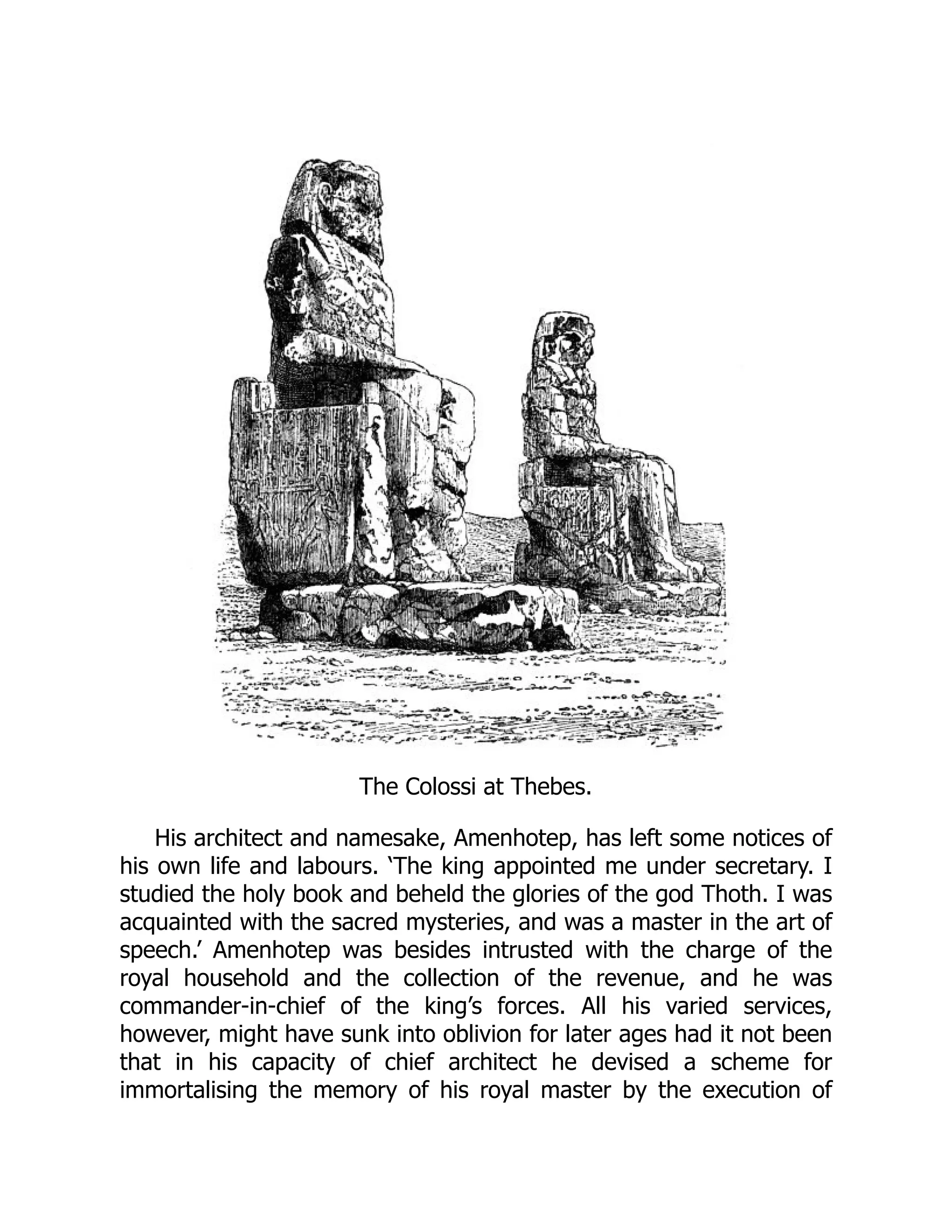 The Colossi at Thebes.
His architect and namesake, Amenhotep, has left some notices of
his own life and labours. ‘The king appointed me under secretary. I
studied the holy book and beheld the glories of the god Thoth. I was
acquainted with the sacred mysteries, and was a master in the art of
speech.’ Amenhotep was besides intrusted with the charge of the
royal household and the collection of the revenue, and he was
commander-in-chief of the king’s forces. All his varied services,
however, might have sunk into oblivion for later ages had it not been
that in his capacity of chief architect he devised a scheme for
immortalising the memory of his royal master by the execution of
 