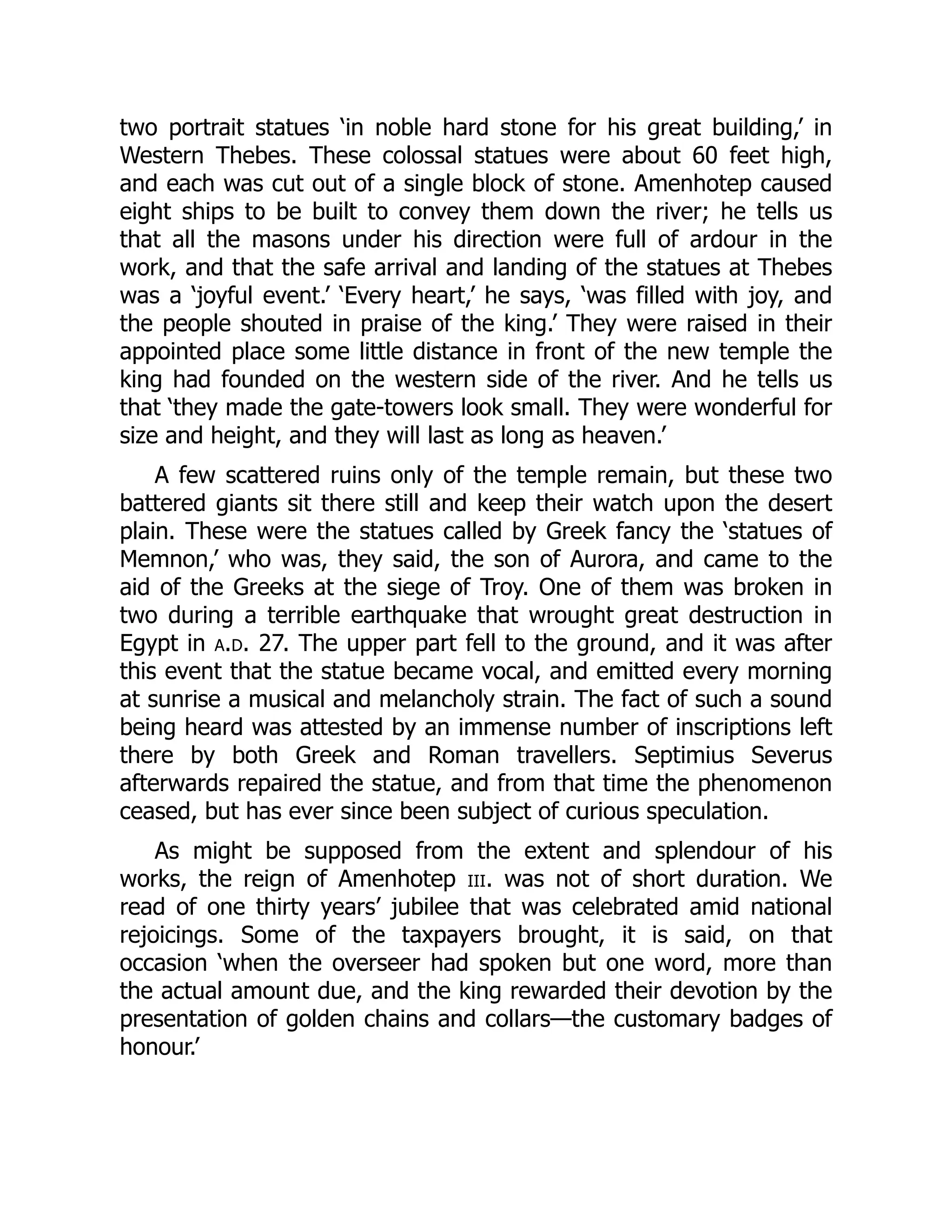 two portrait statues ‘in noble hard stone for his great building,’ in
Western Thebes. These colossal statues were about 60 feet high,
and each was cut out of a single block of stone. Amenhotep caused
eight ships to be built to convey them down the river; he tells us
that all the masons under his direction were full of ardour in the
work, and that the safe arrival and landing of the statues at Thebes
was a ‘joyful event.’ ‘Every heart,’ he says, ‘was filled with joy, and
the people shouted in praise of the king.’ They were raised in their
appointed place some little distance in front of the new temple the
king had founded on the western side of the river. And he tells us
that ‘they made the gate-towers look small. They were wonderful for
size and height, and they will last as long as heaven.’
A few scattered ruins only of the temple remain, but these two
battered giants sit there still and keep their watch upon the desert
plain. These were the statues called by Greek fancy the ‘statues of
Memnon,’ who was, they said, the son of Aurora, and came to the
aid of the Greeks at the siege of Troy. One of them was broken in
two during a terrible earthquake that wrought great destruction in
Egypt in a.d. 27. The upper part fell to the ground, and it was after
this event that the statue became vocal, and emitted every morning
at sunrise a musical and melancholy strain. The fact of such a sound
being heard was attested by an immense number of inscriptions left
there by both Greek and Roman travellers. Septimius Severus
afterwards repaired the statue, and from that time the phenomenon
ceased, but has ever since been subject of curious speculation.
As might be supposed from the extent and splendour of his
works, the reign of Amenhotep iii. was not of short duration. We
read of one thirty years’ jubilee that was celebrated amid national
rejoicings. Some of the taxpayers brought, it is said, on that
occasion ‘when the overseer had spoken but one word, more than
the actual amount due, and the king rewarded their devotion by the
presentation of golden chains and collars—the customary badges of
honour.’
 