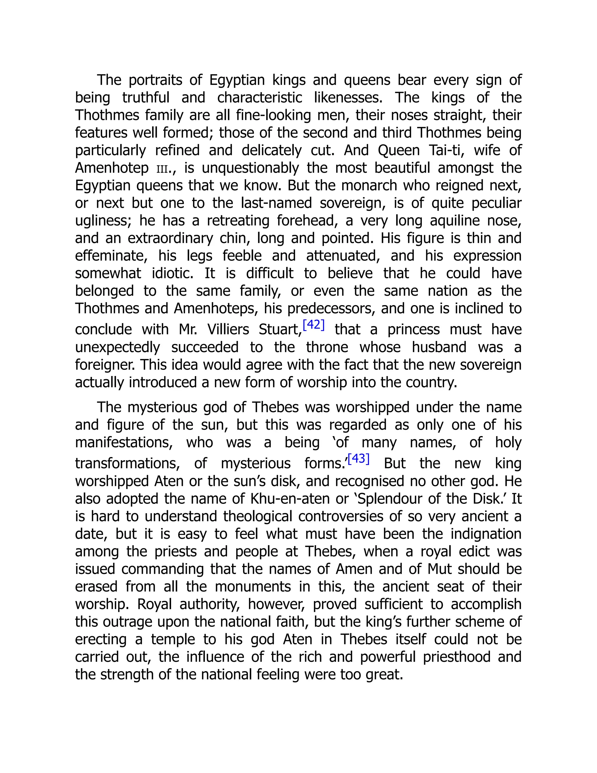 The portraits of Egyptian kings and queens bear every sign of
being truthful and characteristic likenesses. The kings of the
Thothmes family are all fine-looking men, their noses straight, their
features well formed; those of the second and third Thothmes being
particularly refined and delicately cut. And Queen Tai-ti, wife of
Amenhotep iii., is unquestionably the most beautiful amongst the
Egyptian queens that we know. But the monarch who reigned next,
or next but one to the last-named sovereign, is of quite peculiar
ugliness; he has a retreating forehead, a very long aquiline nose,
and an extraordinary chin, long and pointed. His figure is thin and
effeminate, his legs feeble and attenuated, and his expression
somewhat idiotic. It is difficult to believe that he could have
belonged to the same family, or even the same nation as the
Thothmes and Amenhoteps, his predecessors, and one is inclined to
conclude with Mr. Villiers Stuart,[42] that a princess must have
unexpectedly succeeded to the throne whose husband was a
foreigner. This idea would agree with the fact that the new sovereign
actually introduced a new form of worship into the country.
The mysterious god of Thebes was worshipped under the name
and figure of the sun, but this was regarded as only one of his
manifestations, who was a being ‘of many names, of holy
transformations, of mysterious forms.’[43] But the new king
worshipped Aten or the sun’s disk, and recognised no other god. He
also adopted the name of Khu-en-aten or ‘Splendour of the Disk.’ It
is hard to understand theological controversies of so very ancient a
date, but it is easy to feel what must have been the indignation
among the priests and people at Thebes, when a royal edict was
issued commanding that the names of Amen and of Mut should be
erased from all the monuments in this, the ancient seat of their
worship. Royal authority, however, proved sufficient to accomplish
this outrage upon the national faith, but the king’s further scheme of
erecting a temple to his god Aten in Thebes itself could not be
carried out, the influence of the rich and powerful priesthood and
the strength of the national feeling were too great.
 