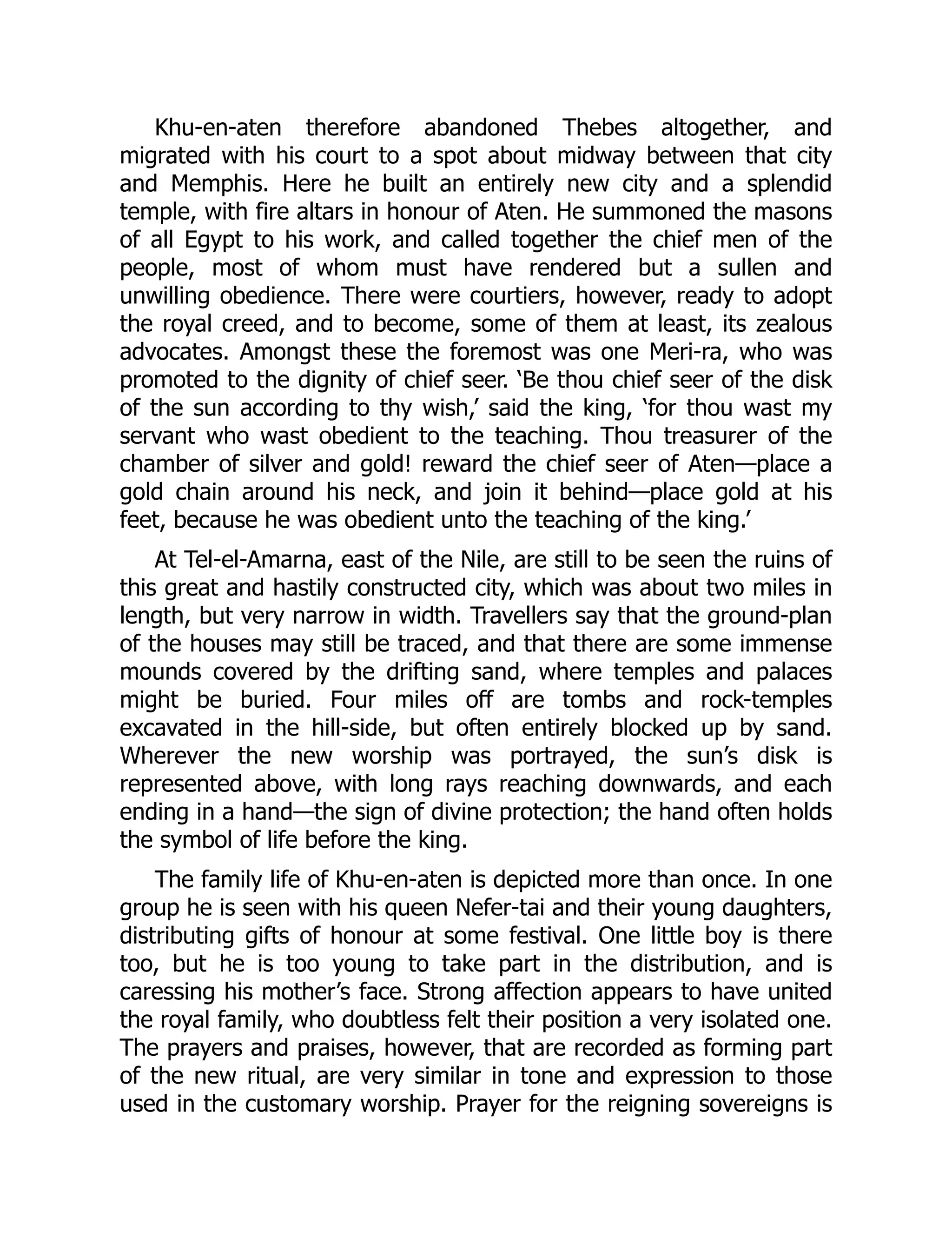 Khu-en-aten therefore abandoned Thebes altogether, and
migrated with his court to a spot about midway between that city
and Memphis. Here he built an entirely new city and a splendid
temple, with fire altars in honour of Aten. He summoned the masons
of all Egypt to his work, and called together the chief men of the
people, most of whom must have rendered but a sullen and
unwilling obedience. There were courtiers, however, ready to adopt
the royal creed, and to become, some of them at least, its zealous
advocates. Amongst these the foremost was one Meri-ra, who was
promoted to the dignity of chief seer. ‘Be thou chief seer of the disk
of the sun according to thy wish,’ said the king, ‘for thou wast my
servant who wast obedient to the teaching. Thou treasurer of the
chamber of silver and gold! reward the chief seer of Aten—place a
gold chain around his neck, and join it behind—place gold at his
feet, because he was obedient unto the teaching of the king.’
At Tel-el-Amarna, east of the Nile, are still to be seen the ruins of
this great and hastily constructed city, which was about two miles in
length, but very narrow in width. Travellers say that the ground-plan
of the houses may still be traced, and that there are some immense
mounds covered by the drifting sand, where temples and palaces
might be buried. Four miles off are tombs and rock-temples
excavated in the hill-side, but often entirely blocked up by sand.
Wherever the new worship was portrayed, the sun’s disk is
represented above, with long rays reaching downwards, and each
ending in a hand—the sign of divine protection; the hand often holds
the symbol of life before the king.
The family life of Khu-en-aten is depicted more than once. In one
group he is seen with his queen Nefer-tai and their young daughters,
distributing gifts of honour at some festival. One little boy is there
too, but he is too young to take part in the distribution, and is
caressing his mother’s face. Strong affection appears to have united
the royal family, who doubtless felt their position a very isolated one.
The prayers and praises, however, that are recorded as forming part
of the new ritual, are very similar in tone and expression to those
used in the customary worship. Prayer for the reigning sovereigns is
 