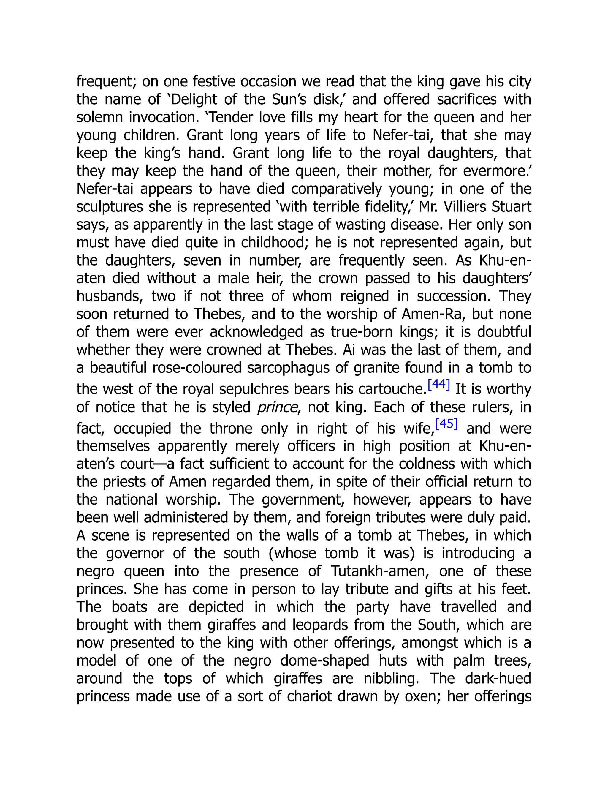 frequent; on one festive occasion we read that the king gave his city
the name of ‘Delight of the Sun’s disk,’ and offered sacrifices with
solemn invocation. ‘Tender love fills my heart for the queen and her
young children. Grant long years of life to Nefer-tai, that she may
keep the king’s hand. Grant long life to the royal daughters, that
they may keep the hand of the queen, their mother, for evermore.’
Nefer-tai appears to have died comparatively young; in one of the
sculptures she is represented ‘with terrible fidelity,’ Mr. Villiers Stuart
says, as apparently in the last stage of wasting disease. Her only son
must have died quite in childhood; he is not represented again, but
the daughters, seven in number, are frequently seen. As Khu-en-
aten died without a male heir, the crown passed to his daughters’
husbands, two if not three of whom reigned in succession. They
soon returned to Thebes, and to the worship of Amen-Ra, but none
of them were ever acknowledged as true-born kings; it is doubtful
whether they were crowned at Thebes. Ai was the last of them, and
a beautiful rose-coloured sarcophagus of granite found in a tomb to
the west of the royal sepulchres bears his cartouche.[44] It is worthy
of notice that he is styled prince, not king. Each of these rulers, in
fact, occupied the throne only in right of his wife,[45] and were
themselves apparently merely officers in high position at Khu-en-
aten’s court—a fact sufficient to account for the coldness with which
the priests of Amen regarded them, in spite of their official return to
the national worship. The government, however, appears to have
been well administered by them, and foreign tributes were duly paid.
A scene is represented on the walls of a tomb at Thebes, in which
the governor of the south (whose tomb it was) is introducing a
negro queen into the presence of Tutankh-amen, one of these
princes. She has come in person to lay tribute and gifts at his feet.
The boats are depicted in which the party have travelled and
brought with them giraffes and leopards from the South, which are
now presented to the king with other offerings, amongst which is a
model of one of the negro dome-shaped huts with palm trees,
around the tops of which giraffes are nibbling. The dark-hued
princess made use of a sort of chariot drawn by oxen; her offerings
 