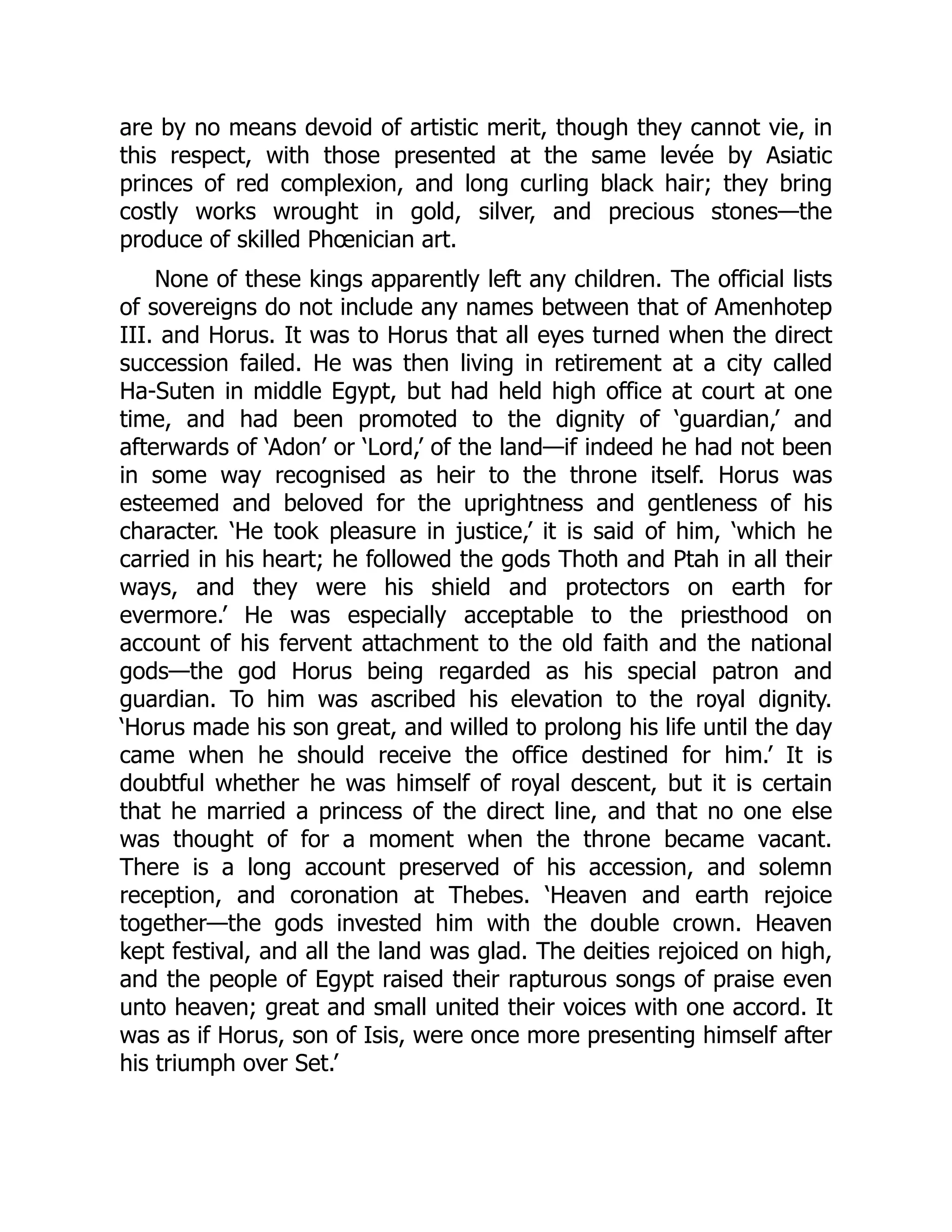 are by no means devoid of artistic merit, though they cannot vie, in
this respect, with those presented at the same levée by Asiatic
princes of red complexion, and long curling black hair; they bring
costly works wrought in gold, silver, and precious stones—the
produce of skilled Phœnician art.
None of these kings apparently left any children. The official lists
of sovereigns do not include any names between that of Amenhotep
III. and Horus. It was to Horus that all eyes turned when the direct
succession failed. He was then living in retirement at a city called
Ha-Suten in middle Egypt, but had held high office at court at one
time, and had been promoted to the dignity of ‘guardian,’ and
afterwards of ‘Adon’ or ‘Lord,’ of the land—if indeed he had not been
in some way recognised as heir to the throne itself. Horus was
esteemed and beloved for the uprightness and gentleness of his
character. ‘He took pleasure in justice,’ it is said of him, ‘which he
carried in his heart; he followed the gods Thoth and Ptah in all their
ways, and they were his shield and protectors on earth for
evermore.’ He was especially acceptable to the priesthood on
account of his fervent attachment to the old faith and the national
gods—the god Horus being regarded as his special patron and
guardian. To him was ascribed his elevation to the royal dignity.
‘Horus made his son great, and willed to prolong his life until the day
came when he should receive the office destined for him.’ It is
doubtful whether he was himself of royal descent, but it is certain
that he married a princess of the direct line, and that no one else
was thought of for a moment when the throne became vacant.
There is a long account preserved of his accession, and solemn
reception, and coronation at Thebes. ‘Heaven and earth rejoice
together—the gods invested him with the double crown. Heaven
kept festival, and all the land was glad. The deities rejoiced on high,
and the people of Egypt raised their rapturous songs of praise even
unto heaven; great and small united their voices with one accord. It
was as if Horus, son of Isis, were once more presenting himself after
his triumph over Set.’
 
